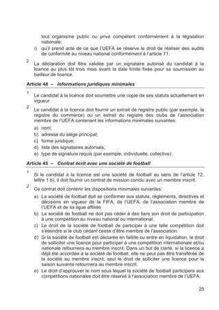 tout organisme public ou privé compétent conformément à la législation
         nationale;
    i)   qu’il prend acte de ce que l’UEFA se réserve le droit de réaliser des audits
         de conformité au niveau national conformément à l’article 71.
2
    La déclaration doit être validée par un signataire autorisé du candidat à la
    licence au plus tôt trois mois avant la date limite fixée pour sa soumission au
    bailleur de licence.

Article 44 – Informations juridiques minimales
1
    Le candidat à la licence doit soumettre une copie de ses statuts actuellement en
    vigueur.
2
    Le candidat à la licence doit fournir un extrait de registre public (par exemple, le
    registre du commerce) ou un extrait du registre des clubs de l’association
    membre de l’UEFA contenant les informations minimales suivantes:
    a)   nom;
    b)   adresse du siège principal;
    c)   forme juridique;
    d)   liste des signataires autorisés;
    e)   type de signature requis (par exemple, individuelle, collective).

Article 45 – Contrat écrit avec une société de football
1
    Si le candidat à la licence est une société de football au sens de l’article 12,
    lettre 1 b), il doit fournir un contrat de mission conclu avec un membre inscrit.
2
    Ce contrat doit contenir les dispositions minimales suivantes:
    a) La société de football doit se conformer aux statuts, règlements, directives et
       décisions en vigueur de la FIFA, de l’UEFA, de l’association membre de
       l’UEFA et de sa ligue affiliée.
    b) La société de football ne doit pas céder à des tiers son droit de participation
       à une compétition au niveau national ou international.
    c) Le droit de la société de football de participer à une telle compétition doit
       s’éteindre si le club cédant cesse d’être membre de l'association.
    d) Si la société de football est déclarée en faillite ou entre en liquidation, le droit
       de solliciter une licence pour participer à une compétition internationale et/ou
       nationale retournera au membre inscrit. Dans un but de clarté, si la licence a
       déjà été accordée à la société de football, elle ne peut pas être transférée de
       la société au membre inscrit; seul le droit de solliciter une licence pour la
       saison suivante retournera au membre inscrit.
    e) Le droit d’approuver le nom sous lequel la société de football participera aux
       compétitions nationales doit être réservé à l’association membre de l’UEFA.

                                                                                        25
 