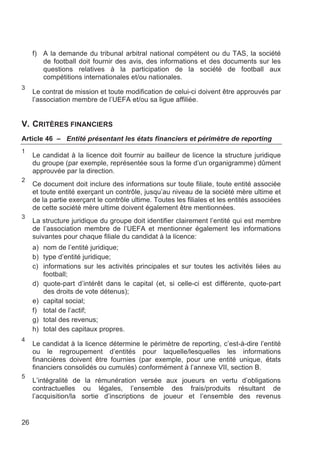 f) A la demande du tribunal arbitral national compétent ou du TAS, la société
        de football doit fournir des avis, des informations et des documents sur les
        questions relatives à la participation de la société de football aux
        compétitions internationales et/ou nationales.
3
     Le contrat de mission et toute modification de celui-ci doivent être approuvés par
     l’association membre de l’UEFA et/ou sa ligue affiliée.


V. CRITÈRES FINANCIERS
Article 46 – Entité présentant les états financiers et périmètre de reporting
1
     Le candidat à la licence doit fournir au bailleur de licence la structure juridique
     du groupe (par exemple, représentée sous la forme d’un organigramme) dûment
     approuvée par la direction.
2
     Ce document doit inclure des informations sur toute filiale, toute entité associée
     et toute entité exerçant un contrôle, jusqu’au niveau de la société mère ultime et
     de la partie exerçant le contrôle ultime. Toutes les filiales et les entités associées
     de cette société mère ultime doivent également être mentionnées.
3
     La structure juridique du groupe doit identifier clairement l’entité qui est membre
     de l’association membre de l’UEFA et mentionner également les informations
     suivantes pour chaque filiale du candidat à la licence:
     a) nom de l’entité juridique;
     b) type d’entité juridique;
     c) informations sur les activités principales et sur toutes les activités liées au
        football;
     d) quote-part d’intérêt dans le capital (et, si celle-ci est différente, quote-part
        des droits de vote détenus);
     e) capital social;
     f) total de l’actif;
     g) total des revenus;
     h) total des capitaux propres.
4
     Le candidat à la licence détermine le périmètre de reporting, c’est-à-dire l’entité
     ou le regroupement d’entités pour laquelle/lesquelles les informations
     financières doivent être fournies (par exemple, pour une entité unique, états
     financiers consolidés ou cumulés) conformément à l’annexe VII, section B.
5
     L’intégralité de la rémunération versée aux joueurs en vertu d’obligations
     contractuelles ou légales, l’ensemble des frais/produits résultant de
     l’acquisition/la sortie d’inscriptions de joueur et l’ensemble des revenus


26
 