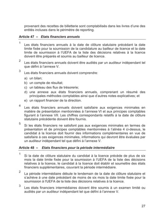 provenant des recettes de billetterie sont comptabilisés dans les livres d’une des
    entités incluses dans le périmètre de reporting.

Article 47 – Etats financiers annuels
1
    Les états financiers annuels à la date de clôture statutaire précédant la date
    limite fixée pour la soumission de la candidature au bailleur de licence et la date
    limite de soumission à l’UEFA de la liste des décisions relatives à la licence
    doivent être préparés et soumis au bailleur de licence.
2
    Les états financiers annuels doivent être audités par un auditeur indépendant tel
    que défini à l’annexe V.
3
    Les états financiers annuels doivent comprendre:
    a) un bilan;
    b) un compte de résultat;
    c) un tableau des flux de trésorerie;
    d) une annexe aux états financiers annuels, comprenant un résumé des
       principales méthodes comptables ainsi que d’autres notes explicatives; et
    e) un rapport financier de la direction.
4
    Les états financiers annuels doivent satisfaire aux exigences minimales en
    matière de présentation mentionnées à l’annexe VI et aux principes comptables
    figurant à l’annexe VII. Les chiffres correspondants relatifs à la date de clôture
    statutaire précédente doivent être fournis.
5
    Si les états financiers ne satisfont pas aux exigences minimales en termes de
    présentation et de principes comptables mentionnées à l’alinéa 4 ci-dessus, le
    candidat à la licence doit fournir des informations complémentaires en vue de
    satisfaire à ces exigences minimales, informations qui devront être évaluées par
    un auditeur indépendant tel que défini à l’annexe V.

Article 48 –    Etats financiers pour la période intermédiaire
1
    Si la date de clôture statutaire du candidat à la licence précède de plus de six
    mois la date limite fixée pour la soumission à l’UEFA de la liste des décisions
    relatives à la licence, le candidat à la licence doit établir et soumettre des états
    financiers supplémentaires, couvrant la période intermédiaire.
2
    La période intermédiaire débute le lendemain de la date de clôture statutaire et
    s’achève à une date précédant de moins de six mois la date limite fixée pour la
    soumission à l'UEFA de la liste des décisions relatives à la licence.
3
    Les états financiers intermédiaires doivent être soumis à un examen limité ou
    audités par un auditeur indépendant tel que défini à l’annexe V.



                                                                                     27
 