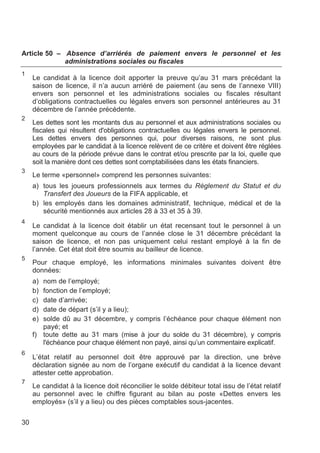 Article 50 – Absence d’arriérés de paiement envers le personnel et les
             administrations sociales ou fiscales
1
     Le candidat à la licence doit apporter la preuve qu’au 31 mars précédant la
     saison de licence, il n’a aucun arriéré de paiement (au sens de l’annexe VIII)
     envers son personnel et les administrations sociales ou fiscales résultant
     d’obligations contractuelles ou légales envers son personnel antérieures au 31
     décembre de l’année précédente.
2
     Les dettes sont les montants dus au personnel et aux administrations sociales ou
     fiscales qui résultent d'obligations contractuelles ou légales envers le personnel.
     Les dettes envers des personnes qui, pour diverses raisons, ne sont plus
     employées par le candidat à la licence relèvent de ce critère et doivent être réglées
     au cours de la période prévue dans le contrat et/ou prescrite par la loi, quelle que
     soit la manière dont ces dettes sont comptabilisées dans les états financiers.
3
     Le terme «personnel» comprend les personnes suivantes:
     a) tous les joueurs professionnels aux termes du Règlement du Statut et du
        Transfert des Joueurs de la FIFA applicable, et
     b) les employés dans les domaines administratif, technique, médical et de la
        sécurité mentionnés aux articles 28 à 33 et 35 à 39.
4
     Le candidat à la licence doit établir un état recensant tout le personnel à un
     moment quelconque au cours de l’année close le 31 décembre précédant la
     saison de licence, et non pas uniquement celui restant employé à la fin de
     l’année. Cet état doit être soumis au bailleur de licence.
5
     Pour chaque employé, les informations minimales suivantes doivent être
     données:
     a) nom de l’employé;
     b) fonction de l’employé;
     c) date d’arrivée;
     d) date de départ (s’il y a lieu);
     e) solde dû au 31 décembre, y compris l’échéance pour chaque élément non
        payé; et
     f) toute dette au 31 mars (mise à jour du solde du 31 décembre), y compris
        l'échéance pour chaque élément non payé, ainsi qu’un commentaire explicatif.
6
     L’état relatif au personnel doit être approuvé par la direction, une brève
     déclaration signée au nom de l’organe exécutif du candidat à la licence devant
     attester cette approbation.
7
     Le candidat à la licence doit réconcilier le solde débiteur total issu de l’état relatif
     au personnel avec le chiffre figurant au bilan au poste «Dettes envers les
     employés» (s’il y a lieu) ou des pièces comptables sous-jacentes.


30
 