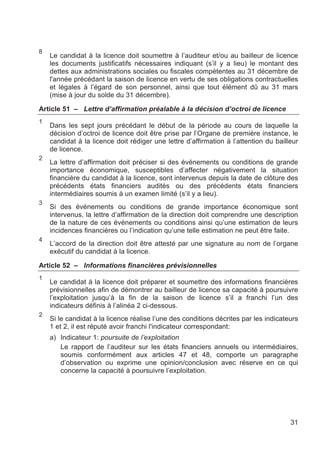 8
    Le candidat à la licence doit soumettre à l’auditeur et/ou au bailleur de licence
    les documents justificatifs nécessaires indiquant (s’il y a lieu) le montant des
    dettes aux administrations sociales ou fiscales compétentes au 31 décembre de
    l'année précédant la saison de licence en vertu de ses obligations contractuelles
    et légales à l’égard de son personnel, ainsi que tout élément dû au 31 mars
    (mise à jour du solde du 31 décembre).

Article 51 – Lettre d’affirmation préalable à la décision d’octroi de licence
1
    Dans les sept jours précédant le début de la période au cours de laquelle la
    décision d’octroi de licence doit être prise par l’Organe de première instance, le
    candidat à la licence doit rédiger une lettre d’affirmation à l’attention du bailleur
    de licence.
2
    La lettre d’affirmation doit préciser si des événements ou conditions de grande
    importance économique, susceptibles d’affecter négativement la situation
    financière du candidat à la licence, sont intervenus depuis la date de clôture des
    précédents états financiers audités ou des précédents états financiers
    intermédiaires soumis à un examen limité (s’il y a lieu).
3
    Si des événements ou conditions de grande importance économique sont
    intervenus, la lettre d’affirmation de la direction doit comprendre une description
    de la nature de ces événements ou conditions ainsi qu’une estimation de leurs
    incidences financières ou l’indication qu’une telle estimation ne peut être faite.
4
    L’accord de la direction doit être attesté par une signature au nom de l’organe
    exécutif du candidat à la licence.

Article 52 – Informations financières prévisionnelles
1
    Le candidat à la licence doit préparer et soumettre des informations financières
    prévisionnelles afin de démontrer au bailleur de licence sa capacité à poursuivre
    l’exploitation jusqu’à la fin de la saison de licence s’il a franchi l’un des
    indicateurs définis à l’alinéa 2 ci-dessous.
2
    Si le candidat à la licence réalise l’une des conditions décrites par les indicateurs
    1 et 2, il est réputé avoir franchi l'indicateur correspondant:
    a) Indicateur 1: poursuite de l’exploitation
       Le rapport de l’auditeur sur les états financiers annuels ou intermédiaires,
       soumis conformément aux articles 47 et 48, comporte un paragraphe
       d’observation ou exprime une opinion/conclusion avec réserve en ce qui
       concerne la capacité à poursuivre l’exploitation.




                                                                                      31
 