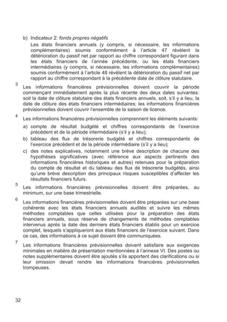 b) Indicateur 2: fonds propres négatifs
        Les états financiers annuels (y compris, si nécessaire, les informations
        complémentaires) soumis conformément à l’article 47 révèlent la
        détérioration du passif net par rapport au chiffre correspondant figurant dans
        les états financiers de l’année précédente, ou les états financiers
        intermédiaires (y compris, si nécessaire, les informations complémentaires)
        soumis conformément à l’article 48 révèlent la détérioration du passif net par
        rapport au chiffre correspondant à la précédente date de clôture statutaire.
3
     Les informations financières prévisionnelles doivent couvrir la période
     commençant immédiatement après la plus récente des deux dates suivantes:
     soit la date de clôture statutaire des états financiers annuels, soit, s’il y a lieu, la
     date de clôture des états financiers intermédiaires; les informations financières
     prévisionnelles doivent couvrir l’ensemble de la saison de licence.
4
     Les informations financières prévisionnelles comprennent les éléments suivants:
     a) compte de résultat budgété et chiffres correspondants de l’exercice
        précédent et de la période intermédiaire (s’il y a lieu);
     b) tableau des flux de trésorerie budgété et chiffres correspondants de
        l’exercice précédent et de la période intermédiaire (s’il y a lieu);
     c) des notes explicatives, notamment une brève description de chacune des
        hypothèses significatives (avec référence aux aspects pertinents des
        informations financières historiques et autres) retenues pour la préparation
        du compte de résultat et du tableau des flux de trésorerie budgétés, ainsi
        qu’une brève description des principaux risques susceptibles d’affecter les
        résultats financiers futurs.
5
     Les informations financières prévisionnelles doivent être préparées, au
     minimum, sur une base trimestrielle.
6
     Les informations financières prévisionnelles doivent être préparées sur une base
     cohérente avec les états financiers annuels audités et suivre les mêmes
     méthodes comptables que celles utilisées pour la préparation des états
     financiers annuels, sous réserve de changements de méthodes comptables
     intervenus après la date des derniers états financiers établis pour un exercice
     complet, lesquels s’appliqueront aux états financiers de l’exercice suivant. Dans
     ce cas, des informations à ce sujet doivent être communiquées.
7
     Les informations financières prévisionnelles doivent satisfaire aux exigences
     minimales en matière de présentation mentionnées à l’annexe VI. Des postes ou
     notes supplémentaires doivent être ajoutés s’ils apportent des clarifications ou si
     leur omission devait rendre les informations financières prévisionnelles
     trompeuses.




32
 