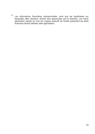 8
    Les informations financières prévisionnelles, ainsi que les hypothèses sur
    lesquelles elles reposent, doivent être approuvées par la direction, une brève
    déclaration signée au nom de l’organe exécutif de l’entité présentant les états
    financiers devant attester cette approbation.




                                                                                33
 