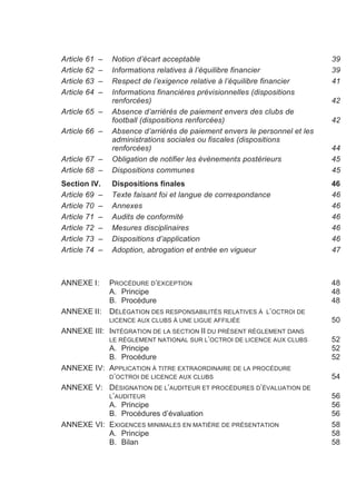 Article 61   –   Notion d’écart acceptable                                   39
Article 62   –   Informations relatives à l’équilibre financier              39
Article 63   –   Respect de l’exigence relative à l’équilibre financier      41
Article 64   –   Informations financières prévisionnelles (dispositions
                 renforcées)                                                 42
Article 65 –     Absence d’arriérés de paiement envers des clubs de
                 football (dispositions renforcées)                          42
Article 66 –     Absence d’arriérés de paiement envers le personnel et les
                 administrations sociales ou fiscales (dispositions
                 renforcées)                                                 44
Article 67 –     Obligation de notifier les événements postérieurs           45
Article 68 –     Dispositions communes                                       45
Section IV.      Dispositions finales                                        46
Article 69 –     Texte faisant foi et langue de correspondance               46
Article 70 –     Annexes                                                     46
Article 71 –     Audits de conformité                                        46
Article 72 –     Mesures disciplinaires                                      46
Article 73 –     Dispositions d’application                                  46
Article 74 –     Adoption, abrogation et entrée en vigueur                   47



ANNEXE I:        PROCÉDURE D’EXCEPTION                                       48
                 A. Principe                                                 48
                 B. Procédure                                                48
ANNEXE II:       DÉLÉGATION DES RESPONSABILITÉS RELATIVES À L’OCTROI DE
                 LICENCE AUX CLUBS À UNE LIGUE AFFILIÉE                      50
ANNEXE III: INTÉGRATION DE LA SECTION II DU PRÉSENT RÈGLEMENT DANS
            LE RÈGLEMENT NATIONAL SUR L’OCTROI DE LICENCE AUX CLUBS          52
            A. Principe                                                      52
            B. Procédure                                                     52
ANNEXE IV: APPLICATION À TITRE EXTRAORDINAIRE DE LA PROCÉDURE
            D’OCTROI DE LICENCE AUX CLUBS                                    54
ANNEXE V: DÉSIGNATION DE L’AUDITEUR ET PROCÉDURES D’ÉVALUATION DE
            L’AUDITEUR                                                       56
            A. Principe                                                      56
            B. Procédures d’évaluation                                       56
ANNEXE VI: EXIGENCES MINIMALES EN MATIÈRE DE PRÉSENTATION                    58
            A. Principe                                                      58
            B. Bilan                                                         58
 
