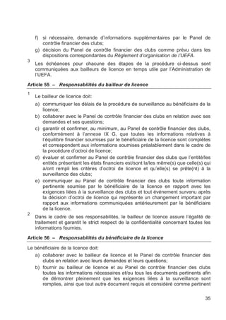f) si nécessaire, demande d’informations supplémentaires par le Panel de
       contrôle financier des clubs;
    g) décision du Panel de contrôle financier des clubs comme prévu dans les
       dispositions correspondantes du Règlement d’organisation de l’UEFA.
3
    Les échéances pour chacune des étapes de la procédure ci-dessus sont
    communiquées aux bailleurs de licence en temps utile par l’Administration de
    l’UEFA.

Article 55 – Responsabilités du bailleur de licence
1
    Le bailleur de licence doit:
    a) communiquer les délais de la procédure de surveillance au bénéficiaire de la
       licence;
    b) collaborer avec le Panel de contrôle financier des clubs en relation avec ses
       demandes et ses questions;
    c) garantir et confirmer, au minimum, au Panel de contrôle financier des clubs,
       conformément à l’annexe IX G, que toutes les informations relatives à
       l’équilibre financier soumises par le bénéficiaire de la licence sont complètes
       et correspondent aux informations soumises préalablement dans le cadre de
       la procédure d’octroi de licence;
    d) évaluer et confirmer au Panel de contrôle financier des clubs que l’entité/les
       entités présentant les états financiers est/sont la/les même(s) que celle(s) qui
       a/ont rempli les critères d’octroi de licence et qu’elle(s) se prête(nt) à la
       surveillance des clubs;
    e) communiquer au Panel de contrôle financier des clubs toute information
       pertinente soumise par le bénéficiaire de la licence en rapport avec les
       exigences liées à la surveillance des clubs et tout événement survenu après
       la décision d’octroi de licence qui représente un changement important par
       rapport aux informations communiquées antérieurement par le bénéficiaire
       de la licence.
2
    Dans le cadre de ses responsabilités, le bailleur de licence assure l’égalité de
    traitement et garantit le strict respect de la confidentialité concernant toutes les
    informations fournies.

Article 56 – Responsabilités du bénéficiaire de la licence

Le bénéficiaire de la licence doit:
   a) collaborer avec le bailleur de licence et le Panel de contrôle financier des
      clubs en relation avec leurs demandes et leurs questions;
   b) fournir au bailleur de licence et au Panel de contrôle financier des clubs
      toutes les informations nécessaires et/ou tous les documents pertinents afin
      de démontrer pleinement que les exigences liées à la surveillance sont
      remplies, ainsi que tout autre document requis et considéré comme pertinent

                                                                                     35
 