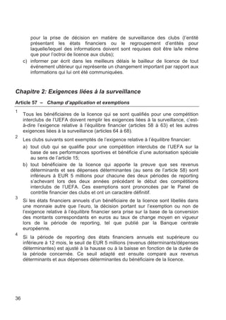 pour la prise de décision en matière de surveillance des clubs (l’entité
        présentant les états financiers ou le regroupement d’entités pour
        laquelle/lequel des informations doivent sont requises doit être la/le même
        que pour l’octroi de licence aux clubs);
     c) informer par écrit dans les meilleurs délais le bailleur de licence de tout
        événement ultérieur qui représente un changement important par rapport aux
        informations qui lui ont été communiquées.



Chapitre 2: Exigences liées à la surveillance
Article 57 – Champ d’application et exemptions
1
     Tous les bénéficiaires de la licence qui se sont qualifiés pour une compétition
     interclubs de l’UEFA doivent remplir les exigences liées à la surveillance, c’est-
     à-dire l’exigence relative à l’équilibre financier (articles 58 à 63) et les autres
     exigences liées à la surveillance (articles 64 à 68).
2
     Les clubs suivants sont exemptés de l’exigence relative à l’équilibre financier:
     a) tout club qui se qualifie pour une compétition interclubs de l’UEFA sur la
        base de ses performances sportives et bénéficie d’une autorisation spéciale
        au sens de l’article 15;
     b) tout bénéficiaire de la licence qui apporte la preuve que ses revenus
        déterminants et ses dépenses déterminantes (au sens de l’article 58) sont
        inférieurs à EUR 5 millions pour chacune des deux périodes de reporting
        s’achevant lors des deux années précédant le début des compétitions
        interclubs de l’UEFA. Ces exemptions sont prononcées par le Panel de
        contrôle financier des clubs et ont un caractère définitif.
3
     Si les états financiers annuels d’un bénéficiaire de la licence sont libellés dans
     une monnaie autre que l’euro, la décision portant sur l’exemption ou non de
     l’exigence relative à l’équilibre financier sera prise sur la base de la conversion
     des montants correspondants en euros au taux de change moyen en vigueur
     lors de la période de reporting, tel que publié par la Banque centrale
     européenne.
4
     Si la période de reporting des états financiers annuels est supérieure ou
     inférieure à 12 mois, le seuil de EUR 5 millions (revenus déterminants/dépenses
     déterminantes) est ajusté à la hausse ou à la baisse en fonction de la durée de
     la période concernée. Ce seuil adapté est ensuite comparé aux revenus
     déterminants et aux dépenses déterminantes du bénéficiaire de la licence.




36
 
