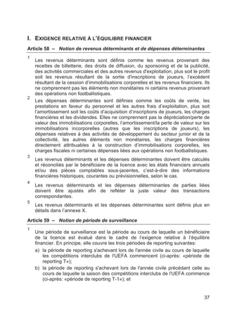 I. EXIGENCE RELATIVE À L’ÉQUILIBRE FINANCIER
Article 58 – Notion de revenus déterminants et de dépenses déterminantes
1
    Les revenus déterminants sont définis comme les revenus provenant des
    recettes de billetterie, des droits de diffusion, du sponsoring et de la publicité,
    des activités commerciales et des autres revenus d'exploitation, plus soit le profit
    soit les revenus résultant de la sortie d'inscriptions de joueurs, l’excédent
    résultant de la cession d’immobilisations corporelles et les revenus financiers. Ils
    ne comprennent pas les éléments non monétaires ni certains revenus provenant
    des opérations non footballistiques.
2
    Les dépenses déterminantes sont définies comme les coûts de vente, les
    prestations en faveur du personnel et les autres frais d’exploitation, plus soit
    l’amortissement soit les coûts d’acquisition d’inscriptions de joueurs, les charges
    financières et les dividendes. Elles ne comprennent pas la dépréciation/perte de
    valeur des immobilisations corporelles, l’amortissement/la perte de valeur sur les
    immobilisations incorporelles (autres que les inscriptions de joueurs), les
    dépenses relatives à des activités de développement du secteur junior et de la
    collectivité, les autres éléments non monétaires, les charges financières
    directement attribuables à la construction d’immobilisations corporelles, les
    charges fiscales ni certaines dépenses liées aux opérations non footballistiques.
3
    Les revenus déterminants et les dépenses déterminantes doivent être calculés
    et réconciliés par le bénéficiaire de la licence avec les états financiers annuels
    et/ou des pièces comptables sous-jacentes, c’est-à-dire des informations
    financières historiques, courantes ou prévisionnelles, selon le cas.
4
    Les revenus déterminants et les dépenses déterminantes de parties liées
    doivent être ajustés afin de refléter la juste valeur des transactions
    correspondantes.
5
    Les revenus déterminants et les dépenses déterminantes sont définis plus en
    détails dans l’annexe X.

Article 59 – Notion de période de surveillance
1
    Une période de surveillance est la période au cours de laquelle un bénéficiaire
    de la licence est évalué dans le cadre de l’exigence relative à l’équilibre
    financier. En principe, elle couvre les trois périodes de reporting suivantes:
    a) la période de reporting s'achevant lors de l'année civile au cours de laquelle
        les compétitions interclubs de l'UEFA commencent (ci-après: «période de
        reporting T»);
    b) la période de reporting s'achevant lors de l'année civile précédant celle au
        cours de laquelle la saison des compétitions interclubs de l'UEFA commence
        (ci-après: «période de reporting T-1»); et


                                                                                     37
 