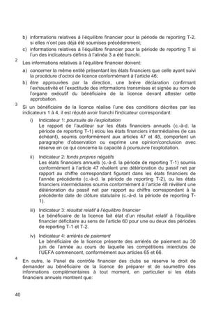 b) informations relatives à l’équilibre financier pour la période de reporting T-2,
        si elles n’ont pas déjà été soumises précédemment;
     c) informations relatives à l’équilibre financier pour la période de reporting T si
        l’un des indicateurs définis à l’alinéa 3 a été franchi.
2
     Les informations relatives à l’équilibre financier doivent:
     a) concerner la même entité présentant les états financiers que celle ayant suivi
        la procédure d’octroi de licence conformément à l’article 46;
     b) être approuvées par la direction, une brève déclaration confirmant
        l’exhaustivité et l’exactitude des informations transmises et signée au nom de
        l’organe exécutif du bénéficiaire de la licence devant attester cette
        approbation.
3
     Si un bénéficiaire de la licence réalise l’une des conditions décrites par les
     indicateurs 1 à 4, il est réputé avoir franchi l'indicateur correspondant:
        i)    Indicateur 1: poursuite de l’exploitation
              Le rapport de l’auditeur sur les états financiers annuels (c.-à-d. la
              période de reporting T-1) et/ou les états financiers intermédiaires (le cas
              échéant), soumis conformément aux articles 47 et 48, comportent un
              paragraphe d’observation ou exprime une opinion/conclusion avec
              réserve en ce qui concerne la capacité à poursuivre l’exploitation.
        ii)   Indicateur 2: fonds propres négatifs
              Les états financiers annuels (c.-à-d. la période de reporting T-1) soumis
              conformément à l’article 47 révèlent une détérioration du passif net par
              rapport au chiffre correspondant figurant dans les états financiers de
              l’année précédente (c.-à-d. la période de reporting T-2), ou les états
              financiers intermédiaires soumis conformément à l’article 48 révèlent une
              détérioration du passif net par rapport au chiffre correspondant à la
              précédente date de clôture statutaire (c.-à-d. la période de reporting T-
              1).
        iii) Indicateur 3: résultat relatif à l’équilibre financier
             Le bénéficiaire de la licence fait état d’un résultat relatif à l’équilibre
             financier déficitaire au sens de l’article 60 pour une ou deux des périodes
             de reporting T-1 et T-2.
        iv) Indicateur 4: arriérés de paiement
            Le bénéficiaire de la licence présente des arriérés de paiement au 30
            juin de l’année au cours de laquelle les compétitions interclubs de
            l’UEFA commencent, conformément aux articles 65 et 66.
4
     En outre, le Panel de contrôle financier des clubs se réserve le droit de
     demander au bénéficiaire de la licence de préparer et de soumettre des
     informations complémentaires à tout moment, en particulier si les états
     financiers annuels montrent que:


40
 