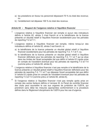 a) les prestations en faveur du personnel dépassent 70 % du total des revenus;
       ou
    b) l’endettement net dépasse 100 % du total des revenus.


Article 63 – Respect de l’exigence relative à l’équilibre financier
1
    L’exigence relative à l’équilibre financier est remplie si aucun des indicateurs
    définis à l'article 62, alinéa 3 n'est franchi et si le bénéficiaire de la licence
    présente un résultat relatif à l’équilibre financier excédentaire pour les périodes
    de reporting T-2 et T-1.
2
    L’exigence relative à l’équilibre financier est remplie, même lorsqu’un des
    indicateurs définis à l’article 62, alinéa 3 est franchi, si:
    a) le bénéficiaire de la licence présente un résultat global relatif à l’équilibre
       financier excédentaire pour les périodes de reporting T-2, T-1 et T; ou
    b) le bénéficiaire de la licence présente un résultat global relatif à l’équilibre
       financier déficitaire pour les périodes de reporting T-2, T-1 et T qui se situe
       dans les limites de l’écart acceptable (tel que défini à l’article 61) après prise
       en compte de l’excédent éventuel pour les périodes de reporting T-3 et T-4
       (comme prévu à l’article 60, alinéa 6).
3
    L’exigence relative à l’équilibre financier n’est pas remplie si le bénéficiaire de la
    licence présente un résultat global relatif à l’équilibre financier déficitaire pour les
    périodes de reporting T-2, T-1 et T qui dépasse l’écart acceptable (tel que défini
    à l’article 61) après prise en compte de l’excédent éventuel pour les périodes de
    reporting T-3 et T-4 (comme prévu à l’article 60, alinéa 6).
4
    Si l’exigence relative à l’équilibre financier n’est pas remplie après prise en
    compte des autres facteurs définis à l’annexe XI, le Panel de contrôle financier
    des clubs peut soumettre le cas aux organes de juridiction de l’UEFA, qui
    prendront sans délai les mesures appropriées conformément à la procédure
    définie dans le Règlement disciplinaire de l’UEFA pour les cas d’urgence.




                                                                                         41
 