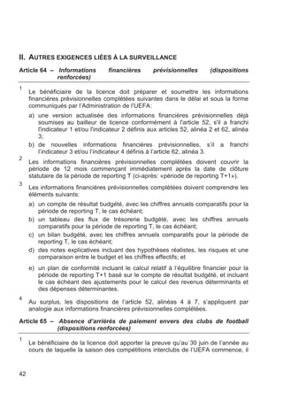 II. AUTRES EXIGENCES LIÉES À LA SURVEILLANCE
Article 64 – Informations           financières      prévisionnelles        (dispositions
             renforcées)
1
     Le bénéficiaire de la licence doit préparer et soumettre les informations
     financières prévisionnelles complétées suivantes dans le délai et sous la forme
     communiqués par l’Administration de l’UEFA:
     a) une version actualisée des informations financières prévisionnelles déjà
        soumises au bailleur de licence conformément à l'article 52, s'il a franchi
        l'indicateur 1 et/ou l'indicateur 2 définis aux articles 52, alinéa 2 et 62, alinéa
        3;
     b) de nouvelles informations financières prévisionnelles, s’il a franchi
        l’indicateur 3 et/ou l’indicateur 4 définis à l’article 62, alinéa 3.
2
     Les informations financières prévisionnelles complétées doivent couvrir la
     période de 12 mois commençant immédiatement après la date de clôture
     statutaire de la période de reporting T (ci-après: «période de reporting T+1»).
3
     Les informations financières prévisionnelles complétées doivent comprendre les
     éléments suivants:
     a) un compte de résultat budgété, avec les chiffres annuels comparatifs pour la
        période de reporting T, le cas échéant;
     b) un tableau des flux de trésorerie budgété, avec les chiffres annuels
        comparatifs pour la période de reporting T, le cas échéant;
     c) un bilan budgété, avec les chiffres annuels comparatifs pour la période de
        reporting T, le cas échéant;
     d) des notes explicatives incluant des hypothèses réalistes, les risques et une
        comparaison entre le budget et les chiffres effectifs; et
     e) un plan de conformité incluant le calcul relatif à l’équilibre financier pour la
        période de reporting T+1 basé sur le compte de résultat budgété, et incluant
        le cas échéant des ajustements pour le calcul des revenus déterminants et
        des dépenses déterminantes.
4
     Au surplus, les dispositions de l’article 52, alinéas 4 à 7, s’appliquent par
     analogie aux informations financières prévisionnelles complétées.

Article 65 – Absence d’arriérés de paiement envers des clubs de football
             (dispositions renforcées)
1
     Le bénéficiaire de la licence doit apporter la preuve qu’au 30 juin de l’année au
     cours de laquelle la saison des compétitions interclubs de l’UEFA commence, il


42
 