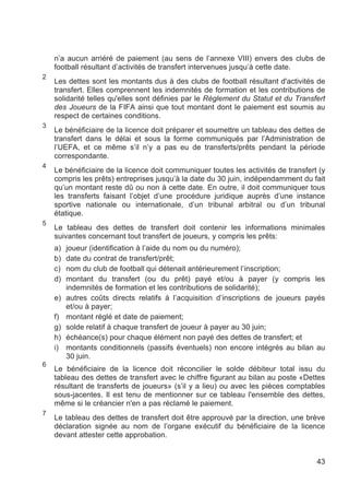 n’a aucun arriéré de paiement (au sens de l’annexe VIII) envers des clubs de
    football résultant d’activités de transfert intervenues jusqu’à cette date.
2
    Les dettes sont les montants dus à des clubs de football résultant d'activités de
    transfert. Elles comprennent les indemnités de formation et les contributions de
    solidarité telles qu'elles sont définies par le Règlement du Statut et du Transfert
    des Joueurs de la FIFA ainsi que tout montant dont le paiement est soumis au
    respect de certaines conditions.
3
    Le bénéficiaire de la licence doit préparer et soumettre un tableau des dettes de
    transfert dans le délai et sous la forme communiqués par l’Administration de
    l’UEFA, et ce même s’il n’y a pas eu de transferts/prêts pendant la période
    correspondante.
4
    Le bénéficiaire de la licence doit communiquer toutes les activités de transfert (y
    compris les prêts) entreprises jusqu’à la date du 30 juin, indépendamment du fait
    qu’un montant reste dû ou non à cette date. En outre, il doit communiquer tous
    les transferts faisant l’objet d’une procédure juridique auprès d’une instance
    sportive nationale ou internationale, d’un tribunal arbitral ou d’un tribunal
    étatique.
5
    Le tableau des dettes de transfert doit contenir les informations minimales
    suivantes concernant tout transfert de joueurs, y compris les prêts:
    a)   joueur (identification à l’aide du nom ou du numéro);
    b)   date du contrat de transfert/prêt;
    c)   nom du club de football qui détenait antérieurement l’inscription;
    d)   montant du transfert (ou du prêt) payé et/ou à payer (y compris les
         indemnités de formation et les contributions de solidarité);
    e)   autres coûts directs relatifs à l’acquisition d’inscriptions de joueurs payés
         et/ou à payer;
    f)   montant réglé et date de paiement;
    g)   solde relatif à chaque transfert de joueur à payer au 30 juin;
    h)   échéance(s) pour chaque élément non payé des dettes de transfert; et
    i)   montants conditionnels (passifs éventuels) non encore intégrés au bilan au
         30 juin.
6
    Le bénéficiaire de la licence doit réconcilier le solde débiteur total issu du
    tableau des dettes de transfert avec le chiffre figurant au bilan au poste «Dettes
    résultant de transferts de joueurs» (s’il y a lieu) ou avec les pièces comptables
    sous-jacentes. Il est tenu de mentionner sur ce tableau l'ensemble des dettes,
    même si le créancier n'en a pas réclamé le paiement.
7
    Le tableau des dettes de transfert doit être approuvé par la direction, une brève
    déclaration signée au nom de l’organe exécutif du bénéficiaire de la licence
    devant attester cette approbation.


                                                                                    43
 