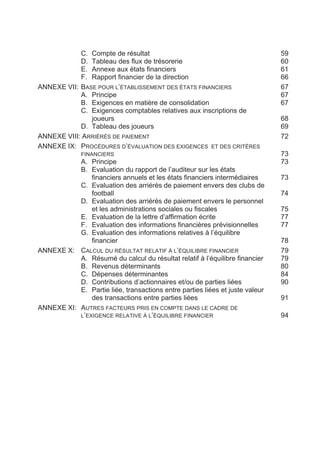 C. Compte de résultat                                             59
            D. Tableau des flux de trésorerie                                 60
            E. Annexe aux états financiers                                    61
            F. Rapport financier de la direction                              66
ANNEXE VII: BASE POUR L’ÉTABLISSEMENT DES ÉTATS FINANCIERS                    67
            A. Principe                                                       67
            B. Exigences en matière de consolidation                          67
            C. Exigences comptables relatives aux inscriptions de
               joueurs                                                        68
            D. Tableau des joueurs                                            69
ANNEXE VIII: ARRIÉRÉS DE PAIEMENT                                             72
ANNEXE IX: PROCÉDURES D’ÉVALUATION DES EXIGENCES ET DES CRITÈRES
              FINANCIERS                                                      73
           A. Principe                                                        73
           B. Evaluation du rapport de l’auditeur sur les états
               financiers annuels et les états financiers intermédiaires      73
           C. Evaluation des arriérés de paiement envers des clubs de
               football                                                       74
           D. Evaluation des arriérés de paiement envers le personnel
               et les administrations sociales ou fiscales                    75
           E. Evaluation de la lettre d’affirmation écrite                    77
           F. Evaluation des informations financières prévisionnelles         77
           G. Evaluation des informations relatives à l’équilibre
               financier                                                      78
ANNEXE X: CALCUL DU RÉSULTAT RELATIF À L’ÉQUILIBRE FINANCIER                  79
           A. Résumé du calcul du résultat relatif à l’équilibre financier    79
           B. Revenus déterminants                                            80
           C. Dépenses déterminantes                                          84
           D. Contributions d’actionnaires et/ou de parties liées             90
           E. Partie liée, transactions entre parties liées et juste valeur
               des transactions entre parties liées                           91
ANNEXE XI: AUTRES FACTEURS PRIS EN COMPTE DANS LE CADRE DE
           L’EXIGENCE RELATIVE À L’ÉQUILIBRE FINANCIER                        94
 
