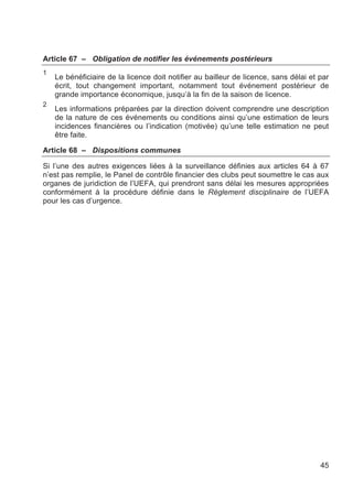Article 67 – Obligation de notifier les événements postérieurs
1
    Le bénéficiaire de la licence doit notifier au bailleur de licence, sans délai et par
    écrit, tout changement important, notamment tout événement postérieur de
    grande importance économique, jusqu’à la fin de la saison de licence.
2
    Les informations préparées par la direction doivent comprendre une description
    de la nature de ces événements ou conditions ainsi qu’une estimation de leurs
    incidences financières ou l’indication (motivée) qu’une telle estimation ne peut
    être faite.

Article 68 – Dispositions communes

Si l’une des autres exigences liées à la surveillance définies aux articles 64 à 67
n’est pas remplie, le Panel de contrôle financier des clubs peut soumettre le cas aux
organes de juridiction de l’UEFA, qui prendront sans délai les mesures appropriées
conformément à la procédure définie dans le Règlement disciplinaire de l’UEFA
pour les cas d’urgence.




                                                                                      45
 