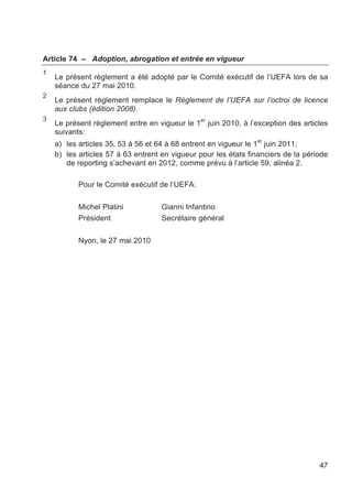 Article 74 – Adoption, abrogation et entrée en vigueur
1
    Le présent règlement a été adopté par le Comité exécutif de l’UEFA lors de sa
    séance du 27 mai 2010.
2
    Le présent règlement remplace le Règlement de l’UEFA sur l’octroi de licence
    aux clubs (édition 2008).
3
    Le présent règlement entre en vigueur le 1er juin 2010, à l’exception des articles
    suivants:
                                                                  er
    a) les articles 35, 53 à 56 et 64 à 68 entrent en vigueur le 1 juin 2011;
    b) les articles 57 à 63 entrent en vigueur pour les états financiers de la période
       de reporting s’achevant en 2012, comme prévu à l’article 59, alinéa 2.

           Pour le Comité exécutif de l’UEFA:

           Michel Platini           Gianni Infantino
           Président                Secrétaire général

           Nyon, le 27 mai 2010




                                                                                   47
 