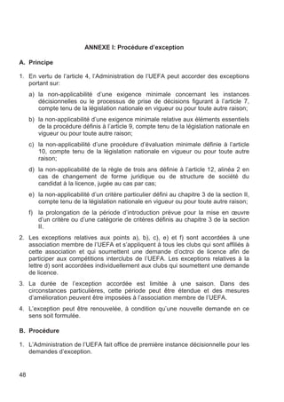 ANNEXE I: Procédure d’exception

A. Principe

1. En vertu de l’article 4, l’Administration de l’UEFA peut accorder des exceptions
   portant sur:
     a) la non-applicabilité d’une exigence minimale concernant les instances
        décisionnelles ou le processus de prise de décisions figurant à l’article 7,
        compte tenu de la législation nationale en vigueur ou pour toute autre raison;
     b) la non-applicabilité d’une exigence minimale relative aux éléments essentiels
        de la procédure définis à l’article 9, compte tenu de la législation nationale en
        vigueur ou pour toute autre raison;
     c) la non-applicabilité d’une procédure d’évaluation minimale définie à l’article
        10, compte tenu de la législation nationale en vigueur ou pour toute autre
        raison;
     d) la non-applicabilité de la règle de trois ans définie à l’article 12, alinéa 2 en
        cas de changement de forme juridique ou de structure de société du
        candidat à la licence, jugée au cas par cas;
     e) la non-applicabilité d’un critère particulier défini au chapitre 3 de la section II,
        compte tenu de la législation nationale en vigueur ou pour toute autre raison;
     f) la prolongation de la période d’introduction prévue pour la mise en œuvre
        d’un critère ou d’une catégorie de critères définis au chapitre 3 de la section
        II.
2. Les exceptions relatives aux points a), b), c), e) et f) sont accordées à une
   association membre de l’UEFA et s’appliquent à tous les clubs qui sont affiliés à
   cette association et qui soumettent une demande d’octroi de licence afin de
   participer aux compétitions interclubs de l’UEFA. Les exceptions relatives à la
   lettre d) sont accordées individuellement aux clubs qui soumettent une demande
   de licence.
3. La durée de l’exception accordée est limitée à une saison. Dans des
   circonstances particulières, cette période peut être étendue et des mesures
   d’amélioration peuvent être imposées à l’association membre de l’UEFA.
4. L’exception peut être renouvelée, à condition qu’une nouvelle demande en ce
   sens soit formulée.

B. Procédure

1. L’Administration de l’UEFA fait office de première instance décisionnelle pour les
   demandes d’exception.


48
 