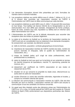 2. Les demandes d’exception doivent être présentées par écrit, formulées de
   manière claire et dûment motivées.
3. Les exceptions relatives aux points définis sous A, alinéa 1, lettres a), b), c), e)
   et f) doivent être soumises par l’association membre de l’UEFA à
   l’Administration de l’UEFA dans le délai communiqué par cette dernière.
4. Les exceptions relatives au point défini sous A, lettre 1 d) peuvent être soumises
   en tout temps. Tout bailleur de licence informé de la réorganisation ou de la
   restructuration d’un club affilié (par exemple, changement de forme juridique,
   fusion de clubs, scission d'un club, liquidation ou faillite) doit en informer sans
   délai l’Administration de l’UEFA.
5. L’Administration de l’UEFA use de la latitude nécessaire pour accorder des
   exceptions dans les limites du présent règlement.
6. Le statut et la situation du football sur le territoire de l’association membre de
   l’UEFA sont pris en considération lors du traitement d’une demande d’exception.
   Ils comprennent, par exemple, les éléments suivants:
   a) taille du territoire, population, contexte géographique et économique;
   b) importance de l’association membre de l’UEFA (nombre de clubs, nombre de
      joueurs licenciés et d’équipes, taille et qualité de l’administration de
      l’association, etc.);
   c) niveau du football (selon qu’il s’agit de clubs professionnels, semi-
      professionnels ou amateurs);
   d) statut du football en tant que sport sur le territoire et son potentiel en termes
      de marché (moyenne de spectateurs, marché TV, sponsoring, potentiel de
      revenus, etc.);
   e) classement par coefficient de l’UEFA (association et ses clubs) et
      classement de la FIFA;
   f) situation en ce qui concerne la propriété du stade (club, ville/commune ou
      autre) dans le cadre de l’association;
   g) soutien (financier ou autre) des autorités nationales, régionales et locales, y
      compris du ministère national des sports.
7. La décision est communiquée à l’association membre de l’UEFA. Elle doit être
   formulée par écrit et motivée. L’association membre de l’UEFA doit ensuite la
   communiquer à tous les candidats à la licence concernés.
8. Un appel peut être interjeté contre des décisions prises par l’Administration de
   l’UEFA ou, s’il y a lieu, le Comité exécutif de l’UEFA par écrit auprès du Tribunal
   Arbitral du Sport (TAS) conformément aux dispositions pertinentes des Statuts
   de l’UEFA.



                                                                                    49
 
