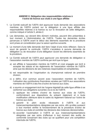 ANNEXE II: Délégation des responsabilités relatives à
                 l’octroi de licence aux clubs à une ligue affiliée

1. Le Comité exécutif de l’UEFA doit approuver toute demande des associations
   membres de l’UEFA portant sur la délégation à une ligue affiliée des
   responsabilités relatives à la licence ou sur la révocation de cette délégation,
   comme indiqué à l’article 5, alinéa 2.
2. Les demandes, qui doivent être dûment motivées, peuvent être présentées à
   tout moment à l’Administration de l’UEFA. Toutes les demandes écrites
   parvenues à l’UEFA avant le début des éléments essentiels de la procédure
   sont prises en considération pour la saison sportive suivante.
3. Le moment d’une telle demande doit faire l’objet d’une mûre réflexion. Dans le
   souci de garantir la continuité, l’UEFA n’accédera à aucune demande de
   délégation ou de révocation d’une délégation durant les éléments essentiels de
   la procédure.
4. Le Comité exécutif de l’UEFA peut approuver une demande de délégation si
   l’association membre de l’UEFA confirme par écrit que la ligue:
     a) est affiliée à l’association membre de l’UEFA et s’est engagée par écrit à
        accepter les statuts et les règlements de l’association membre de l’UEFA
        ainsi que les décisions de ses instances responsables et compétentes;
     b) est responsable de l’organisation du championnat national de première
        division;
     c) a défini, d’un commun accord avec l’association membre de l’UEFA,
        l’utilisation des contributions financières versées par l’UEFA aux associations
        membres de l’UEFA à des fins d’octroi de licence aux clubs;
     d) a soumis un engagement écrit de l’organe législatif de cette ligue affiliée à se
        conformer aux obligations suivantes vis-à-vis de l’UEFA:
        i) appliquer les critères d’octroi de licence aux clubs de l’UEFA,
             conformément aux dispositions du présent règlement et à toute
             modification ultérieure dans le cadre du règlement national sur l’octroi de
             licence aux clubs;
        ii) garantir     le   plein    accès     nécessaire     à   l’UEFA     et    aux
             instances/représentations désignées par ses soins, afin qu’elles puissent
             à tout moment vérifier le fonctionnement de la procédure d’octroi de
             licence aux clubs et contrôler les décisions des instances décisionnelles;
        iii) accorder l’autorisation à l’UEFA et aux instances/représentations
             désignées par ses soins d’effectuer à tout moment des audits de
             conformité concernant des clubs qui se qualifient pour une compétition
             interclubs de l’UEFA;



50
 