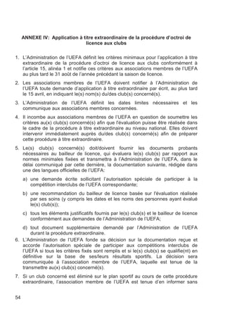 ANNEXE IV: Application à titre extraordinaire de la procédure d’octroi de
                               licence aux clubs

1. L’Administration de l’UEFA définit les critères minimaux pour l’application à titre
   extraordinaire de la procédure d’octroi de licence aux clubs conformément à
   l’article 15, alinéa 1 et notifie ces critères aux associations membres de l’UEFA
   au plus tard le 31 août de l’année précédant la saison de licence.
2. Les associations membres de l’UEFA doivent notifier à l’Administration de
   l’UEFA toute demande d’application à titre extraordinaire par écrit, au plus tard
   le 15 avril, en indiquant le(s) nom(s) du/des club(s) concerné(s).
3. L’Administration de l’UEFA définit les dates limites nécessaires et les
   communique aux associations membres concernées.
4. Il incombe aux associations membres de l’UEFA en question de soumettre les
   critères au(x) club(s) concerné(s) afin que l'évaluation puisse être réalisée dans
   le cadre de la procédure à titre extraordinaire au niveau national. Elles doivent
   intervenir immédiatement auprès du/des club(s) concerné(s) afin de préparer
   cette procédure à titre extraordinaire.
5. Le(s) club(s) concerné(s) doit/doivent fournir les documents probants
   nécessaires au bailleur de licence, qui évaluera le(s) club(s) par rapport aux
   normes minimales fixées et transmettra à l’Administration de l’UEFA, dans le
   délai communiqué par cette dernière, la documentation suivante, rédigée dans
   une des langues officielles de l’UEFA:
     a) une demande écrite sollicitant l’autorisation spéciale de participer à la
        compétition interclubs de l’UEFA correspondante;
     b) une recommandation du bailleur de licence basée sur l'évaluation réalisée
        par ses soins (y compris les dates et les noms des personnes ayant évalué
        le(s) club(s));
     c) tous les éléments justificatifs fournis par le(s) club(s) et le bailleur de licence
        conformément aux demandes de l’Administration de l’UEFA;
   d) tout document supplémentaire demandé par l’Administration de l’UEFA
       durant la procédure extraordinaire.
6. L’Administration de l’UEFA fonde sa décision sur la documentation reçue et
   accorde l’autorisation spéciale de participer aux compétitions interclubs de
   l’UEFA si tous les critères fixés sont remplis et si le(s) club(s) se qualifie(nt) en
   définitive sur la base de ses/leurs résultats sportifs. La décision sera
   communiquée à l’association membre de l’UEFA, laquelle est tenue de la
   transmettre au(x) club(s) concerné(s).
7. Si un club concerné est éliminé sur le plan sportif au cours de cette procédure
   extraordinaire, l’association membre de l’UEFA est tenue d’en informer sans


54
 
