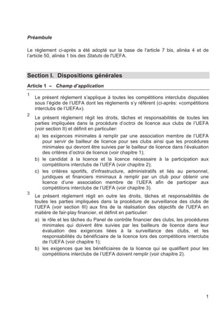 Préambule

Le règlement ci-après a été adopté sur la base de l'article 7 bis, alinéa 4 et de
l’article 50, alinéa 1 bis des Statuts de l'UEFA.



Section I. Dispositions générales
Article 1 – Champ d’application
1
    Le présent règlement s’applique à toutes les compétitions interclubs disputées
    sous l’égide de l’UEFA dont les règlements s’y réfèrent (ci-après: «compétitions
    interclubs de l’UEFA»).
2
    Le présent règlement régit les droits, tâches et responsabilités de toutes les
    parties impliquées dans la procédure d’octroi de licence aux clubs de l’UEFA
    (voir section II) et définit en particulier:
    a) les exigences minimales à remplir par une association membre de l’UEFA
        pour servir de bailleur de licence pour ses clubs ainsi que les procédures
        minimales qui devront être suivies par le bailleur de licence dans l’évaluation
        des critères d’octroi de licence (voir chapitre 1);
    b) le candidat à la licence et la licence nécessaire à la participation aux
        compétitions interclubs de l’UEFA (voir chapitre 2);
    c) les critères sportifs, d'infrastructure, administratifs et liés au personnel,
        juridiques et financiers minimaux à remplir par un club pour obtenir une
        licence d’une association membre de l’UEFA afin de participer aux
        compétitions interclubs de l’UEFA (voir chapitre 3).
3
    Le présent règlement régit en outre les droits, tâches et responsabilités de
    toutes les parties impliquées dans la procédure de surveillance des clubs de
    l’UEFA (voir section III) aux fins de la réalisation des objectifs de l'UEFA en
    matière de fair-play financier, et définit en particulier:
    a) le rôle et les tâches du Panel de contrôle financier des clubs, les procédures
        minimales qui doivent être suivies par les bailleurs de licence dans leur
        évaluation des exigences liées à la surveillance des clubs, et les
        responsabilités du bénéficiaire de la licence lors des compétitions interclubs
        de l’UEFA (voir chapitre 1);
    b) les exigences que les bénéficiaires de la licence qui se qualifient pour les
        compétitions interclubs de l’UEFA doivent remplir (voir chapitre 2).




                                                                                     1
 