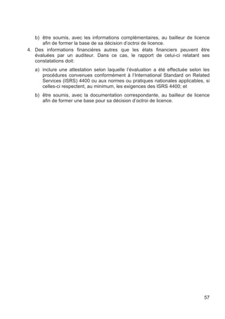 b) être soumis, avec les informations complémentaires, au bailleur de licence
      afin de former la base de sa décision d’octroi de licence.
4. Des informations financières autres que les états financiers peuvent être
   évaluées par un auditeur. Dans ce cas, le rapport de celui-ci relatant ses
   constatations doit:
   a) inclure une attestation selon laquelle l’évaluation a été effectuée selon les
      procédures convenues conformément à l’International Standard on Related
      Services (ISRS) 4400 ou aux normes ou pratiques nationales applicables, si
      celles-ci respectent, au minimum, les exigences des ISRS 4400; et
   b) être soumis, avec la documentation correspondante, au bailleur de licence
      afin de former une base pour sa décision d’octroi de licence.




                                                                                57
 