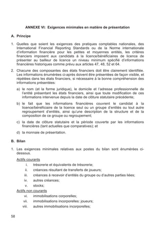 ANNEXE VI: Exigences minimales en matière de présentation

A. Principe

1. Quelles que soient les exigences des pratiques comptables nationales, des
   International Financial Reporting Standards ou de la Norme internationale
   d’information financière pour les petites et moyennes entités, les critères
   financiers imposent aux candidats à la licence/bénéficiaires de licence de
   présenter au bailleur de licence un niveau minimum spécifié d’informations
   financières historiques comme prévu aux articles 47, 48, 52 et 64.
2. Chacune des composantes des états financiers doit être clairement identifiée.
   Les informations énumérées ci-après doivent être présentées de façon visible, et
   répétées dans les états financiers, si nécessaire à la bonne compréhension des
   informations présentées:
     a) le nom (et la forme juridique), le domicile et l’adresse professionnelle de
        l’entité présentant les états financiers, ainsi que toute modification de ces
        informations intervenue depuis la date de clôture statutaire précédente;
     b) le fait que les informations financières couvrent le candidat à la
        licence/bénéficiaire de la licence seul ou un groupe d’entités ou tout autre
        regroupement d’entités, ainsi qu’une description de la structure et de la
        composition de ce groupe ou regroupement;
     c) la date de clôture statutaire et la période couverte par les informations
        financières (tant actuelles que comparatives); et
     d) la monnaie de présentation.

B. Bilan

1. Les exigences minimales relatives aux postes du bilan sont énumérées ci-
   dessous.
     Actifs courants
             i. trésorerie et équivalents de trésorerie;
            ii. créances résultant de transferts de joueurs;
           iii. créances à recevoir d’entités du groupe ou d’autres parties liées;
          iv.   autres créances;
            v.  stocks;
     Actifs non courants
          vi.   immobilisations corporelles;
          vii.  immobilisations incorporelles: joueurs;
         viii.  autres immobilisations incorporelles;

58
 