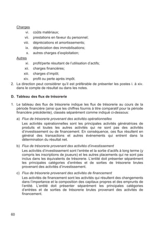 Charges
         vi. coûts matériaux;
        vii. prestations en faveur du personnel;
       viii. dépréciations et amortissements;
         ix. dépréciation des immobilisations;
          x. autres charges d’exploitation;
   Autres
         xi. profit/perte résultant de l’utilisation d’actifs;
        xii. charges financières;
       xiii. charges d’impôt;
       xiv. profit ou perte après impôt.
2. La direction peut considérer qu’il est préférable de présenter les postes i. à xiv.
   dans le compte de résultat ou dans les notes.

D. Tableau des flux de trésorerie

1. Le tableau des flux de trésorerie indique les flux de trésorerie au cours de la
   période financière (ainsi que les chiffres fournis à titre comparatif pour la période
   financière précédente), classés séparément comme indiqué ci-dessous:
     a) Flux de trésorerie provenant des activités opérationnelles
        Les activités opérationnelles sont les principales activités génératrices de
        produits et toutes les autres activités qui ne sont pas des activités
        d’investissement ou de financement. En conséquence, ces flux résultent en
        général des transactions et autres événements qui entrent dans la
        détermination du résultat net.
     b) Flux de trésorerie provenant des activités d’investissement
        Les activités d’investissement sont l’entrée et la sortie d’actifs à long terme (y
        compris les inscriptions de joueurs) et les autres placements qui ne sont pas
        inclus dans les équivalents de trésorerie. L’entité doit présenter séparément
        les principales catégories d’entrées et de sorties de trésorerie brutes
        provenant des activités d’investissement.
     c) Flux de trésorerie provenant des activités de financement
        Les activités de financement sont les activités qui résultent des changements
        dans l’importance et la composition des capitaux propres et des emprunts de
        l’entité. L’entité doit présenter séparément les principales catégories
        d’entrées et de sorties de trésorerie brutes provenant des activités de
        financement.




60
 