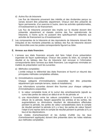 d) Autres flux de trésorerie
       Les flux de trésorerie provenant des intérêts et des dividendes perçus ou
       versés doivent être présentés séparément. Chacun doit être présenté de
       façon permanente, d’un exercice à l’autre, dans les activités opérationnelles,
       d’investissement ou de financement.
       Les flux de trésorerie provenant des impôts sur le résultat doivent être
       présentés séparément et classés comme des flux opérationnels de
       trésorerie, à moins qu’ils ne puissent être spécifiquement rattachés aux
       activités de financement ou d’investissement.
2. Les composantes de la trésorerie et des équivalents de trésorerie doivent être
   indiquées et les montants présentés au tableau des flux de trésorerie doivent
   être réconciliés avec les postes correspondants figurant au bilan.

E. Annexe aux états financiers

1. L’annexe aux états financiers annuels doit faire l’objet d’une présentation
   organisée de façon systématique. Chacun des postes du bilan, du compte de
   résultat et du tableau des flux de trésorerie doit renvoyer à l’information
   correspondante dans l’annexe aux états financiers. Les exigences minimales en
   matière de présentation sont les suivantes:
   a) Méthodes comptables
      L’entité indique le référentiel des états financiers et fournit un résumé des
      principales méthodes comptables utilisées.
   b) Immobilisations corporelles
      Chaque catégorie d’immobilisations corporelles doit être présentée
      séparément (par exemple terrains, stade et installations).
      Les informations suivantes doivent être fournies pour chaque catégorie
      d’immobilisations corporelles:
      i) la valeur comptable brute et le cumul des amortissements (ajouté au
          cumul des pertes de valeur) en début et en fin de période; et
      ii) une réconciliation entre les valeurs comptables à l’ouverture et à la
          clôture de la période, faisant apparaître les entrées et les sorties, les
          augmentations ou diminutions résultant de réévaluations effectuées
          pendant la période, les pertes de valeur comptabilisées dans le compte
          de résultat pendant la période (s’il y a lieu), les pertes de valeur faisant
          l’objet d’une reprise dans le compte de résultat pendant la période (s’il y a
          lieu) et les dépréciations.
      Les modes d’amortissement et les durées d’utilité (ou les taux
      d’amortissement appliqués) doivent être présentés dans les notes relatives
      aux méthodes comptables.




                                                                                    61
 
