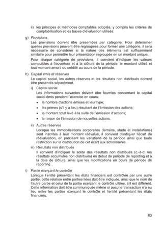 ii) les principes et méthodes comptables adoptés, y compris les critères de
         comptabilisation et les bases d’évaluation utilisés.
g) Provisions
   Les provisions doivent être présentées par catégorie. Pour déterminer
   quelles provisions peuvent être regroupées pour former une catégorie, il sera
   nécessaire de considérer si la nature des éléments est suffisamment
   similaire pour permettre leur présentation regroupée en un montant unique.
   Pour chaque catégorie de provisions, il convient d’indiquer les valeurs
   comptables à l’ouverture et à la clôture de la période, le montant utilisé et
   tout montant amorti ou crédité au cours de la période.
h) Capital émis et réserves
   Le capital social, les autres réserves et les résultats non distribués doivent
   être présentés séparément.
   i) Capital social
       Les informations suivantes doivent être fournies concernant le capital
       social émis pendant l’exercice en cours:
        •   le nombre d'actions émises et leur type;
        •   les primes (s’il y a lieu) résultant de l’émission des actions;
        •   le montant total levé à la suite de l’émission d’actions;
        •   la raison de l’émission de nouvelles actions.
     ii) Autres réserves
          Lorsque les immobilisations corporelles (terrains, stade et installations)
          sont inscrites à leur montant réévalué, il convient d’indiquer l’écart de
          réévaluation, en précisant les variations de la période ainsi que toute
          restriction sur la distribution de cet écart aux actionnaires.
     iii) Résultats non distribués
          Il convient d’indiquer le solde des résultats non distribués (c.-à-d. les
          résultats accumulés non distribués) en début de période de reporting et à
          la date de clôture, ainsi que les modifications en cours de période de
          reporting.
i)   Partie exerçant le contrôle
     Lorsque l’entité présentant les états financiers est contrôlée par une autre
     partie, cette relation entre parties liées doit être indiquée, ainsi que le nom de
     l’autre partie et celui de la partie exerçant le contrôle ultime, s’il est différent.
     Cette information doit être communiquée même si aucune transaction n’a eu
     lieu entre les parties exerçant le contrôle et l’entité présentant les états
     financiers.




                                                                                       63
 