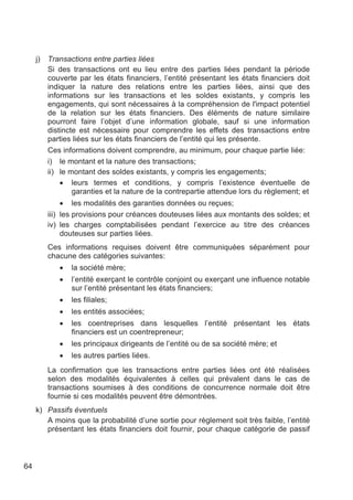 j)   Transactions entre parties liées
          Si des transactions ont eu lieu entre des parties liées pendant la période
          couverte par les états financiers, l’entité présentant les états financiers doit
          indiquer la nature des relations entre les parties liées, ainsi que des
          informations sur les transactions et les soldes existants, y compris les
          engagements, qui sont nécessaires à la compréhension de l'impact potentiel
          de la relation sur les états financiers. Des éléments de nature similaire
          pourront faire l’objet d’une information globale, sauf si une information
          distincte est nécessaire pour comprendre les effets des transactions entre
          parties liées sur les états financiers de l’entité qui les présente.
          Ces informations doivent comprendre, au minimum, pour chaque partie liée:
          i) le montant et la nature des transactions;
          ii) le montant des soldes existants, y compris les engagements;
              • leurs termes et conditions, y compris l’existence éventuelle de
                  garanties et la nature de la contrepartie attendue lors du règlement; et
               • les modalités des garanties données ou reçues;
          iii) les provisions pour créances douteuses liées aux montants des soldes; et
          iv) les charges comptabilisées pendant l’exercice au titre des créances
               douteuses sur parties liées.
          Ces informations requises doivent être communiquées séparément pour
          chacune des catégories suivantes:
             •   la société mère;
             •   l’entité exerçant le contrôle conjoint ou exerçant une influence notable
                 sur l’entité présentant les états financiers;
             •   les filiales;
             •   les entités associées;
             •   les coentreprises dans lesquelles l’entité présentant les états
                 financiers est un coentrepreneur;
             •   les principaux dirigeants de l’entité ou de sa société mère; et
             •   les autres parties liées.
          La confirmation que les transactions entre parties liées ont été réalisées
          selon des modalités équivalentes à celles qui prévalent dans le cas de
          transactions soumises à des conditions de concurrence normale doit être
          fournie si ces modalités peuvent être démontrées.
     k) Passifs éventuels
        A moins que la probabilité d’une sortie pour règlement soit très faible, l’entité
        présentant les états financiers doit fournir, pour chaque catégorie de passif



64
 