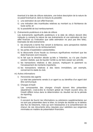 éventuel à la date de clôture statutaire, une brève description de la nature de
     ce passif éventuel et, dans la mesure du possible:
     i) une estimation de son effet financier;
     ii) une indication des incertitudes relatives au montant ou à l'échéance de
          toute sortie; et
     iii) la possibilité de tout remboursement.
l)   Evénements postérieurs à la date de clôture
     Les événements significatifs postérieurs à la date de clôture doivent être
     indiqués (y compris la nature de ces événements et une estimation de leur
     effet financier ou l’indication que cette estimation ne peut pas être faite).
     Exemples de tels événements:
     i) les emprunts à terme fixe venant à échéance, sans perspective réaliste
          de reconduction ou de remboursement;
     ii) les pertes d’exploitation substantielles;
     iii) la découverte d'une fraude ou d’erreurs significatives montrant que les
          états financiers sont inexacts;
     iv) le fait que la direction décide qu’elle a l’intention, ou n’a pas d’autre
          solution réaliste, que de liquider l’entité ou de faire cesser son activité;
     v) les transactions relatives à des joueurs, impliquant le paiement ou
          l’encaissement de montants importants;
     vi) les transactions relatives à des biens immobiliers, par exemple,
          concernant le stade du club.
m) Autres informations
     i)   Honoraires des agents
          Le total des paiements versés à un agent ou au bénéfice d'un agent doit
          être communiqué.
     ii) Charges d’impôt
          Les composantes des charges d’impôt doivent être présentées
          séparément, c’est-à-dire le montant global de l'impôt courant et/ou de
          l'impôt différé inclus dans la détermination du résultat net de la période
          de reporting.
     iii) Divers
          Il convient de fournir les informations ou précisions supplémentaires qui
          ne sont pas présentées dans le bilan, le compte de résultat ou le tableau
          des flux de trésorerie, mais qui sont nécessaires à la compréhension de
          chacun de ces documents et/ou requises pour satisfaire aux exigences
          minimales en matière de présentation financière.




                                                                                   65
 