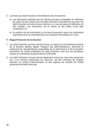 2. L’annexe aux états financiers intermédiaires doit comprendre:
     a) une déclaration attestant que les mêmes principes comptables et méthodes
        de calcul ont été utilisés pour les états financiers intermédiaires que pour les
        états financiers annuels les plus récents ou, si ces principes et méthodes ont
        été modifiés, une description de la nature et des effets d’une telle
        modification; et
     b) la mention de tout événement ou de toute transaction ayant une importance
        significative pour la compréhension de la période intermédiaire en cours.

F. Rapport financier de la direction

1. Les états financiers annuels doivent inclure un rapport ou commentaire financier
   de la direction (parfois appelé «Rapport des administrateurs»), décrivant et
   expliquant les caractéristiques essentielles de la performance et de la situation
   financières de l’entité présentant les états financiers ainsi que les principaux
   risques et incertitudes auxquels elle est confrontée.
2. Les états financiers annuels doivent également inclure les noms des personnes
   qui, à un moment quelconque de l’exercice, ont été membres de l’organe
   exécutif, du conseil d’administration et des organes de contrôle de l’entité
   présentant les états financiers.




66
 