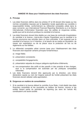 ANNEXE VII: Base pour l’établissement des états financiers

A. Principe

1. Les états financiers définis dans les articles 47 et 48 doivent être basés sur les
   normes comptables requises par la législation locale applicable aux sociétés à
   responsabilité limitée, conformément au référentiel comptable utilisé dans le
   pays concerné, aux International Financial Reporting Standards ou à la Norme
   internationale d’information financière pour les petites et moyennes entités,
   quelle que soit la structure juridique du candidat à la licence.
2. Les états financiers doivent être établis sur une base de continuité d’exploitation
   du candidat à la licence, c’est-à-dire d’après l'hypothèse que le candidat à la
   licence poursuivra ses activités dans un futur prévisible. Il est supposé que le
   candidat à la licence n’a ni l’intention, ni le besoin de se mettre en liquidation, de
   cesser son exploitation ou de se placer sous la protection de lois ou de
   règlements sur les faillites.
3. Le référentiel comptable utilisé comme base pour l’établissement des états
   financiers doit respecter certains principes fondamentaux:
   a) image fidèle;
   b) présentation consistante;
   c) comptabilité d’engagements;
   d) présentation séparée de chaque catégorie significative d'éléments;
   e) non-compensation des actifs et des passifs ni des produits et des charges,
       sauf si la compensation est autorisée par les pratiques comptables
       nationales.
4. Les états financiers doivent être approuvés par la direction, une brève
   déclaration signée au nom de l’organe exécutif de l’entité présentant les états
   financiers devant attester cette approbation.

B. Exigences en matière de consolidation

1. Si le candidat à la licence détient le contrôle d’une filiale, il doit établir des états
   financiers consolidés et les soumettre au bailleur de licence, comme si les
   entités faisant partie du périmètre de reporting (au sens de l’article 46)
   constituaient une seule société.




                                                                                        67
 
