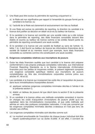 2. Une filiale peut être exclue du périmètre de reporting uniquement si:
     a) la filiale est non significative par rapport à l’ensemble du groupe formé par le
        candidat à la licence; ou
     b) l’activité de la filiale est clairement et exclusivement non liée au football.
3. Si une filiale est exclue du périmètre de reporting, la direction du candidat à la
   licence doit justifier sa décision en détail vis-à-vis du bailleur de licence.
4. Si le candidat à la licence est contrôlé par une société mère qui a été incluse
   dans le périmètre de reporting, des états financiers consolidés doivent être
   établis et soumis au bailleur de licence comme si les entités faisant partie du
   périmètre de reporting constituaient une seule société.
5. Si le candidat à la licence est une société de football au sens de l’article 12,
   lettre 1 b), il doit fournir au bailleur de licence les informations financières de la
   société de football et du membre inscrit (par exemple, leurs états financiers
   consolidés ou combinés comme s'ils constituaient une seule société).

C. Exigences comptables relatives aux inscriptions de joueurs

1. Outre les états financiers audités que tout candidat à la licence doit préparer
   conformément à ses propres pratiques comptables nationales, aux International
   Financial Reporting Standards ou à la Norme internationale d’information
   financière pour les petites et moyennes entités, le présent règlement comporte
   une exigence comptable spécifique relative aux inscriptions de joueurs
   comptabilisées au titre des immobilisations corporelles comme prévu aux
   articles 47, 48 et 52.
2. Les candidats à la licence qui incorporent les coûts liés à l’acquisition de joueurs
   dans leurs immobilisations incorporelles doivent:
     a) appliquer certaines exigences comptables minimales décrites à l’alinéa 4 de
        la présente section C;
   b) établir un tableau de joueurs tel que décrit dans la section D de la présente
       annexe.
3. Si un candidat à la licence utilise une méthode comptable consistant à inscrire
   en charges les coûts d’acquisition d’inscriptions de joueurs plutôt qu’à les
   capitaliser dans les immobilisations incorporelles, et que cette méthode soit
   admise en vertu des pratiques comptables nationales, il n’est pas concerné par
   les exigences comptables minimales décrites ci-dessous et n’est pas tenu de
   retraiter ses chiffres.
4. Les exigences comptables minimales sont décrites comme suit:
     a) Le montant amortissable de l’inscription de chaque joueur individuel doit être
        réparti systématiquement sur sa durée d’utilité. A cet effet, il convient de


68
 