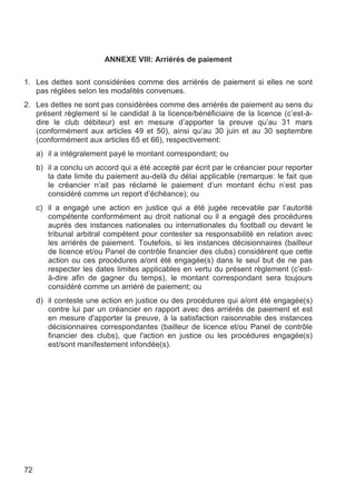 ANNEXE VIII: Arriérés de paiement

1. Les dettes sont considérées comme des arriérés de paiement si elles ne sont
   pas réglées selon les modalités convenues.
2. Les dettes ne sont pas considérées comme des arriérés de paiement au sens du
   présent règlement si le candidat à la licence/bénéficiaire de la licence (c’est-à-
   dire le club débiteur) est en mesure d’apporter la preuve qu’au 31 mars
   (conformément aux articles 49 et 50), ainsi qu’au 30 juin et au 30 septembre
   (conformément aux articles 65 et 66), respectivement:
     a) il a intégralement payé le montant correspondant; ou
     b) il a conclu un accord qui a été accepté par écrit par le créancier pour reporter
        la date limite du paiement au-delà du délai applicable (remarque: le fait que
        le créancier n’ait pas réclamé le paiement d’un montant échu n’est pas
        considéré comme un report d’échéance); ou
     c) il a engagé une action en justice qui a été jugée recevable par l’autorité
        compétente conformément au droit national ou il a engagé des procédures
        auprès des instances nationales ou internationales du football ou devant le
        tribunal arbitral compétent pour contester sa responsabilité en relation avec
        les arriérés de paiement. Toutefois, si les instances décisionnaires (bailleur
        de licence et/ou Panel de contrôle financier des clubs) considèrent que cette
        action ou ces procédures a/ont été engagée(s) dans le seul but de ne pas
        respecter les dates limites applicables en vertu du présent règlement (c’est-
        à-dire afin de gagner du temps), le montant correspondant sera toujours
        considéré comme un arriéré de paiement; ou
     d) il conteste une action en justice ou des procédures qui a/ont été engagée(s)
        contre lui par un créancier en rapport avec des arriérés de paiement et est
        en mesure d'apporter la preuve, à la satisfaction raisonnable des instances
        décisionnaires correspondantes (bailleur de licence et/ou Panel de contrôle
        financier des clubs), que l'action en justice ou les procédures engagée(s)
        est/sont manifestement infondée(s).




72
 
