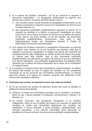 c) Si le rapport de l’auditeur comporte – en ce qui concerne la capacité à
        poursuivre l’exploitation – un paragraphe d’observation ou exprime une
        opinion avec réserve, la licence doit être refusée, sauf si:
        i) une nouvelle opinion d’audit exempte de paragraphe d’observation ou de
            réserve concernant la capacité à poursuivre l’exploitation est fournie pour
            le même exercice; ou
        ii) des documents justificatifs supplémentaires apportant la preuve de la
            capacité du candidat à la licence à poursuivre l’exploitation au moins
            jusqu’à la fin de la saison de licence ont été fournis au bailleur de licence
            et que celui-ci, les ayant évalués, en ait été satisfait. Les documents
            justificatifs supplémentaires comprennent, mais sans y être
            nécessairement limités, les informations décrites à l’article 52
            (Informations financières prévisionnelles).
   d) Si le rapport de l’auditeur comporte un paragraphe d’observation ou exprime
       une opinion avec réserve en ce qui concerne une question autre que la
       capacité à poursuivre l’exploitation, le bailleur de licence doit examiner les
       conséquences de cette modification en matière d’octroi de licence aux clubs.
       La licence peut être refusée, sauf si des documents justificatifs
       supplémentaires ont été fournis au bailleur de licence et que leur évaluation
       lui a donné satisfaction. Les justificatifs supplémentaires susceptibles d’être
       réclamés par le bailleur de licence dépendent de la raison de la modification
       du rapport d’audit.
3. Si le candidat à la licence fournit des informations complémentaires, le bailleur
   de licence doit évaluer en plus le rapport de l’auditeur sur les procédures
   convenues en ce qui concerne ces informations complémentaires. La licence
   peut être refusée si le rapport de l’auditeur comporte des références à des
   erreurs et/ou exceptions relevées.

C. Evaluation des arriérés de paiement envers des clubs de football

1. En ce qui concerne les arriérés de paiement envers des clubs de football, le
   bailleur de licence peut décider:
     a) d’évaluer lui-même les informations soumises par le candidat à la licence.
        Dans ce cas, il devra procéder à l’évaluation conformément à l’alinéa 2 ci-
        dessous; ou
     b) de confier l’exécution des procédures d’évaluation à un auditeur
        indépendant. Dans ce cas, le bailleur de licence doit examiner le rapport de
        l’auditeur et vérifier que l’échantillon sélectionné par l’auditeur est
        satisfaisant. Il pourra procéder à toute évaluation complémentaire qu’il
        estimera nécessaire, c.-à-d. étendre l’échantillon et/ou demander au
        candidat à la licence de fournir des documents justificatifs supplémentaires.




74
 