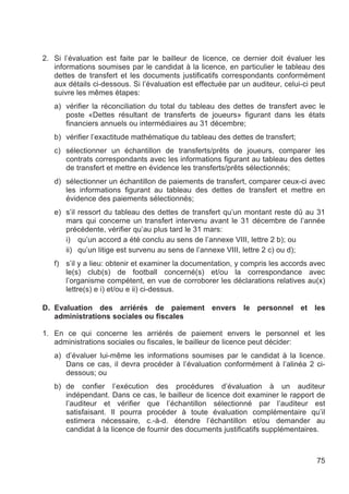 2. Si l’évaluation est faite par le bailleur de licence, ce dernier doit évaluer les
   informations soumises par le candidat à la licence, en particulier le tableau des
   dettes de transfert et les documents justificatifs correspondants conformément
   aux détails ci-dessous. Si l’évaluation est effectuée par un auditeur, celui-ci peut
   suivre les mêmes étapes:
   a) vérifier la réconciliation du total du tableau des dettes de transfert avec le
      poste «Dettes résultant de transferts de joueurs» figurant dans les états
      financiers annuels ou intermédiaires au 31 décembre;
   b) vérifier l’exactitude mathématique du tableau des dettes de transfert;
   c) sélectionner un échantillon de transferts/prêts de joueurs, comparer les
      contrats correspondants avec les informations figurant au tableau des dettes
      de transfert et mettre en évidence les transferts/prêts sélectionnés;
   d) sélectionner un échantillon de paiements de transfert, comparer ceux-ci avec
      les informations figurant au tableau des dettes de transfert et mettre en
      évidence des paiements sélectionnés;
   e) s’il ressort du tableau des dettes de transfert qu’un montant reste dû au 31
      mars qui concerne un transfert intervenu avant le 31 décembre de l’année
      précédente, vérifier qu’au plus tard le 31 mars:
      i) qu’un accord a été conclu au sens de l’annexe VIII, lettre 2 b); ou
      ii) qu’un litige est survenu au sens de l’annexe VIII, lettre 2 c) ou d);
   f) s’il y a lieu: obtenir et examiner la documentation, y compris les accords avec
      le(s) club(s) de football concerné(s) et/ou la correspondance avec
      l’organisme compétent, en vue de corroborer les déclarations relatives au(x)
      lettre(s) e i) et/ou e ii) ci-dessus.

D. Evaluation des arriérés de paiement envers le personnel et les
   administrations sociales ou fiscales

1. En ce qui concerne les arriérés de paiement envers le personnel et les
   administrations sociales ou fiscales, le bailleur de licence peut décider:
   a) d’évaluer lui-même les informations soumises par le candidat à la licence.
      Dans ce cas, il devra procéder à l’évaluation conformément à l’alinéa 2 ci-
      dessous; ou
   b) de confier l’exécution des procédures d’évaluation à un auditeur
      indépendant. Dans ce cas, le bailleur de licence doit examiner le rapport de
      l’auditeur et vérifier que l’échantillon sélectionné par l’auditeur est
      satisfaisant. Il pourra procéder à toute évaluation complémentaire qu’il
      estimera nécessaire, c.-à-d. étendre l’échantillon et/ou demander au
      candidat à la licence de fournir des documents justificatifs supplémentaires.



                                                                                    75
 