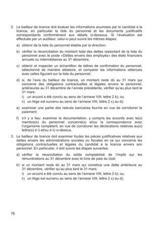 2. Le bailleur de licence doit évaluer les informations soumises par le candidat à la
   licence, en particulier la liste du personnel et les documents justificatifs
   correspondants conformément aux détails ci-dessous. Si l’évaluation est
   effectuée par un auditeur, celui-ci peut suivre les mêmes étapes:
     a) obtenir de la liste du personnel établie par la direction;
     b) vérifier la réconciliation du montant total des dettes ressortant de la liste du
        personnel avec le poste «Dettes envers des employés» des états financiers
        annuels ou intermédiaires au 31 décembre;
     c) obtenir et inspecter un échantillon de lettres de confirmation du personnel,
        sélectionné de manière aléatoire, et comparer les informations obtenues
        avec celles figurant sur la liste du personnel;
     d) si, de l’avis du bailleur de licence, un montant reste dû au 31 mars qui
        concerne des obligations contractuelles et légales envers le personnel,
        antérieures au 31 décembre de l’année précédente, vérifier qu’au plus tard le
        31 mars:
        i) un accord a été conclu au sens de l’annexe VIII, lettre 2 b); ou
        ii) un litige est survenu au sens de l’annexe VIII, lettre 2 c) ou d);
     e) examiner une partie des relevés bancaires fournis en vue de corroborer le
        paiement;
     f) s’il y a lieu: examiner la documentation, y compris les accords avec le(s)
        membre(s) du personnel concerné(s) et/ou la correspondance avec
        l’organisme compétent, en vue de corroborer les déclarations relatives au(x)
        lettre(s) d i) et/ou d ii) ci-dessus.
3. Le bailleur de licence doit examiner toutes les pièces justificatives relatives aux
   dettes envers les administrations sociales ou fiscales en ce qui concerne les
   obligations contractuelles et légales du candidat à la licence envers son
   personnel. En particulier, il doit suivre les étapes suivantes:
     a) vérifier la réconciliation du solde comptabilisé de l’impôt            sur   les
        rémunérations au 31 décembre avec le livre de paie du club;
     b) si un montant reste dû au 31 mars qui constitue une dette antérieure au
        31 décembre, vérifier qu’au plus tard le 31 mars:
        i) un accord a été conclu au sens de l’annexe VIII, lettre 2 b); ou
        ii) un litige est survenu au sens de l’annexe VIII, lettre 2 c) ou d);




76
 