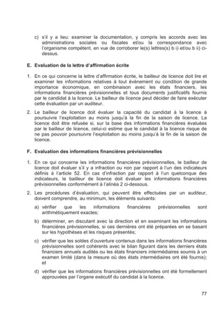 c) s’il y a lieu: examiner la documentation, y compris les accords avec les
      administrations sociales ou fiscales et/ou la correspondance avec
      l’organisme compétent, en vue de corroborer le(s) lettres(s) b i) et/ou b ii) ci-
      dessus.

E. Evaluation de la lettre d’affirmation écrite

1. En ce qui concerne la lettre d’affirmation écrite, le bailleur de licence doit lire et
   examiner les informations relatives à tout événement ou condition de grande
   importance économique, en combinaison avec les états financiers, les
   informations financières prévisionnelles et tous documents justificatifs fournis
   par le candidat à la licence. Le bailleur de licence peut décider de faire exécuter
   cette évaluation par un auditeur.
2. Le bailleur de licence doit évaluer la capacité du candidat à la licence à
   poursuivre l’exploitation au moins jusqu’à la fin de la saison de licence. La
   licence doit être refusée si, sur la base des informations financières évaluées
   par le bailleur de licence, celui-ci estime que le candidat à la licence risque de
   ne pas pouvoir poursuivre l’exploitation au moins jusqu’à la fin de la saison de
   licence.

F. Evaluation des informations financières prévisionnelles

1. En ce qui concerne les informations financières prévisionnelles, le bailleur de
   licence doit évaluer s’il y a infraction ou non par rapport à l’un des indicateurs
   définis à l’article 52. En cas d’infraction par rapport à l’un quelconque des
   indicateurs, le bailleur de licence doit évaluer les informations financières
   prévisionnelles conformément à l’alinéa 2 ci-dessous.
2. Les procédures d’évaluation, qui peuvent être effectuées par un auditeur,
   doivent comprendre, au minimum, les éléments suivants:
   a) vérifier  que   les    informations        financières    prévisionnelles     sont
      arithmétiquement exactes;
   b) déterminer, en discutant avec la direction et en examinant les informations
      financières prévisionnelles, si ces dernières ont été préparées en se basant
      sur les hypothèses et les risques présentés;
   c) vérifier que les soldes d’ouverture contenus dans les informations financières
      prévisionnelles sont cohérents avec le bilan figurant dans les derniers états
      financiers annuels audités ou les états financiers intermédiaires soumis à un
      examen limité (dans la mesure où des états intermédiaires ont été fournis);
      et
   d) vérifier que les informations financières prévisionnelles ont été formellement
      approuvées par l’organe exécutif du candidat à la licence.


                                                                                      77
 