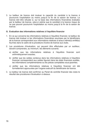 3. Le bailleur de licence doit évaluer la capacité du candidat à la licence à
   poursuivre l’exploitation au moins jusqu’à la fin de la saison de licence. La
   licence doit être refusée si, sur la base des informations financières évaluées
   par le bailleur de licence, celui-ci estime que le candidat à la licence risque de
   ne pas pouvoir poursuivre l’exploitation au moins jusqu’à la fin de la saison de
   licence.

G. Evaluation des informations relatives à l’équilibre financier

1. En ce qui concerne les informations relatives à l’équilibre financier, le bailleur de
   licence doit évaluer si les informations financières soumises par le bénéficiaire
   de la licence correspondent aux informations relatives à la/aux même(s) entité(s)
   fournies dans le cadre de la procédure d’octroi de licence aux clubs.
2. Les procédures d’évaluation, qui peuvent être effectuées par un auditeur,
   doivent comprendre, au minimum, les éléments suivants:
     a) vérifier que les informations       relatives   à   l’équilibre   financier   sont
        arithmétiquement exactes;
     b) vérifier que les soldes contenus dans les informations relatives à l’équilibre
        financier correspondent aux soldes figurant dans les états financiers audités,
        les informations complémentaires ou les pièces comptables sous-jacentes;
     c) vérifier que les informations relatives à l’équilibre financier ont été
        formellement approuvées par l’organe exécutif du bénéficiaire de licence.
3. Le bailleur de licence doit confirmer au Panel de contrôle financier des clubs le
   résultat des procédures d’évaluation ci-dessus.




78
 