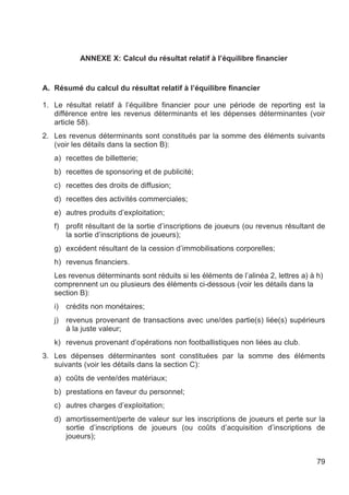 ANNEXE X: Calcul du résultat relatif à l’équilibre financier


A. Résumé du calcul du résultat relatif à l’équilibre financier

1. Le résultat relatif à l’équilibre financier pour une période de reporting est la
   différence entre les revenus déterminants et les dépenses déterminantes (voir
   article 58).
2. Les revenus déterminants sont constitués par la somme des éléments suivants
   (voir les détails dans la section B):
   a) recettes de billetterie;
   b) recettes de sponsoring et de publicité;
   c) recettes des droits de diffusion;
   d) recettes des activités commerciales;
   e) autres produits d’exploitation;
   f) profit résultant de la sortie d’inscriptions de joueurs (ou revenus résultant de
      la sortie d’inscriptions de joueurs);
   g) excédent résultant de la cession d’immobilisations corporelles;
   h) revenus financiers.
   Les revenus déterminants sont réduits si les éléments de l’alinéa 2, lettres a) à h)
   comprennent un ou plusieurs des éléments ci-dessous (voir les détails dans la
   section B):
   i)   crédits non monétaires;
   j)   revenus provenant de transactions avec une/des partie(s) liée(s) supérieurs
        à la juste valeur;
   k) revenus provenant d’opérations non footballistiques non liées au club.
3. Les dépenses déterminantes sont constituées par la somme des éléments
   suivants (voir les détails dans la section C):
   a) coûts de vente/des matériaux;
   b) prestations en faveur du personnel;
   c) autres charges d’exploitation;
   d) amortissement/perte de valeur sur les inscriptions de joueurs et perte sur la
      sortie d’inscriptions de joueurs (ou coûts d’acquisition d’inscriptions de
      joueurs);


                                                                                     79
 