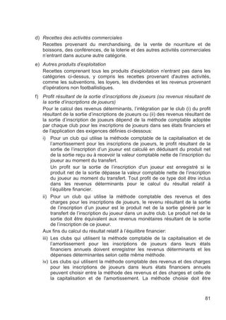 d) Recettes des activités commerciales
   Recettes provenant du merchandising, de la vente de nourriture et de
   boissons, des conférences, de la loterie et des autres activités commerciales
   n’entrant dans aucune autre catégorie.
e) Autres produits d’exploitation
   Recettes comprenant tous les produits d'exploitation n'entrant pas dans les
   catégories ci-dessus, y compris les recettes provenant d'autres activités,
   comme les subventions, les loyers, les dividendes et les revenus provenant
   d'opérations non footballistiques.
f) Profit résultant de la sortie d’inscriptions de joueurs (ou revenus résultant de
   la sortie d’inscriptions de joueurs)
   Pour le calcul des revenus déterminants, l’intégration par le club (i) du profit
   résultant de la sortie d’inscriptions de joueurs ou (ii) des revenus résultant de
   la sortie d’inscription de joueurs dépend de la méthode comptable adoptée
   par chaque club pour les inscriptions de joueurs dans ses états financiers et
   de l'application des exigences définies ci-dessous:
   i) Pour un club qui utilise la méthode comptable de la capitalisation et de
        l’amortissement pour les inscriptions de joueurs, le profit résultant de la
        sortie de l’inscription d’un joueur est calculé en déduisant du produit net
        de la sortie reçu ou à recevoir la valeur comptable nette de l’inscription du
        joueur au moment du transfert.
        Un profit sur la sortie de l’inscription d'un joueur est enregistré si le
        produit net de la sortie dépasse la valeur comptable nette de l’inscription
        du joueur au moment du transfert. Tout profit de ce type doit être inclus
        dans les revenus déterminants pour le calcul du résultat relatif à
        l’équilibre financier.
   ii) Pour un club qui utilise la méthode comptable des revenus et des
        charges pour les inscriptions de joueurs, le revenu résultant de la sortie
        de l’inscription d’un joueur est le produit net de la sortie généré par le
        transfert de l’inscription du joueur dans un autre club. Le produit net de la
        sortie doit être équivalent aux revenus monétaires résultant de la sortie
        de l’inscription de ce joueur.
   Aux fins du calcul du résultat relatif à l’équilibre financier:
   iii) Les clubs qui utilisent la méthode comptable de la capitalisation et de
        l’amortissement pour les inscriptions de joueurs dans leurs états
        financiers annuels doivent enregistrer les revenus déterminants et les
        dépenses déterminantes selon cette même méthode.
   iv) Les clubs qui utilisent la méthode comptable des revenus et des charges
        pour les inscriptions de joueurs dans leurs états financiers annuels
        peuvent choisir entre la méthode des revenus et des charges et celle de
        la capitalisation et de l'amortissement. La méthode choisie doit être



                                                                                  81
 