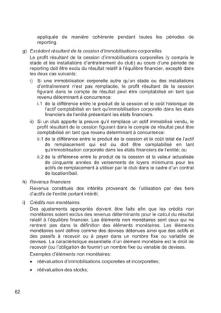 appliquée de manière cohérente pendant toutes les périodes de
              reporting.
     g) Excédent résultant de la cession d’immobilisations corporelles
        Le profit résultant de la cession d’immobilisations corporelles (y compris le
        stade et les installations d’entraînement du club) au cours d’une période de
        reporting doit être exclu du résultat relatif à l’équilibre financier, excepté dans
        les deux cas suivants:
        i) Si une immobilisation corporelle autre qu’un stade ou des installations
            d’entraînement n’est pas remplacée, le profit résultant de la cession
            figurant dans le compte de résultat peut être comptabilisé en tant que
            revenu déterminant à concurrence:
            i.1 de la différence entre le produit de la cession et le coût historique de
                 l’actif comptabilisé en tant qu’immobilisation corporelle dans les états
                 financiers de l’entité présentant les états financiers.
        ii) Si un club apporte la preuve qu’il remplace un actif immobilisé vendu, le
            profit résultant de la cession figurant dans le compte de résultat peut être
            comptabilisé en tant que revenu déterminant à concurrence:
            ii.1 de la différence entre le produit de la cession et le coût total de l’actif
                 de remplacement qui est ou doit être comptabilisé en tant
                 qu’immobilisation corporelle dans les états financiers de l’entité; ou
            ii.2 de la différence entre le produit de la cession et la valeur actualisée
                 de cinquante années de versements de loyers minimums pour les
                 actifs de remplacement à utiliser par le club dans le cadre d’un contrat
                 de location/bail.
     h) Revenus financiers
        Revenus constitués des intérêts provenant de l’utilisation par des tiers
        d’actifs de l’entité portant intérêt.
     i)   Crédits non monétaires
          Des ajustements appropriés doivent être faits afin que les crédits non
          monétaires soient exclus des revenus déterminants pour le calcul du résultat
          relatif à l’équilibre financier. Les éléments non monétaires sont ceux qui ne
          rentrent pas dans la définition des éléments monétaires. Les éléments
          monétaires sont définis comme des devises détenues ainsi que des actifs et
          des passifs à recevoir ou à payer dans un nombre fixe ou variable de
          devises. La caractéristique essentielle d’un élément monétaire est le droit de
          recevoir (ou l’obligation de fournir) un nombre fixe ou variable de devises.
          Exemples d’éléments non monétaires:
          •   réévaluation d’immobilisations corporelles et incorporelles;
          •   réévaluation des stocks;



82
 
