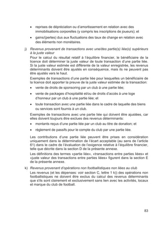 •   reprises de dépréciation ou d’amortissement en relation avec des
         immobilisations corporelles (y compris les inscriptions de joueurs); et
     •   gains/(pertes) dus aux fluctuations des taux de change en relation avec
         des éléments non monétaires.

j)   Revenus provenant de transactions avec une/des partie(s) liée(s) supérieurs
     à la juste valeur
     Pour le calcul du résultat relatif à l’équilibre financier, le bénéficiaire de la
     licence doit déterminer la juste valeur de toute transaction d’une partie liée.
     Si la juste valeur estimée est différente de la valeur enregistrée, les revenus
     déterminants doivent être ajustés en conséquence, mais ils ne peuvent pas
     être ajustés vers le haut.
     Exemples de transactions d’une partie liée pour lesquelles un bénéficiaire de
     la licence doit apporter la preuve de la juste valeur estimée de la transaction:
     •   vente de droits de sponsoring par un club à une partie liée;
     •   vente de packages d’hospitalité et/ou de droits d’accès à une loge
         d’honneur par un club à une partie liée; et
     •   toute transaction avec une partie liée dans le cadre de laquelle des biens
         ou services sont fournis à un club.
     Exemples de transactions avec une partie liée qui doivent être ajustées, car
     elles doivent toujours être exclues des revenus déterminants:
     •   montants reçus d’une partie liée par un club au titre de donation; et
     •   règlement de passifs pour le compte du club par une partie liée.

     Les contributions d’une partie liée peuvent être prises en considération
     uniquement dans la détermination de l’écart acceptable (au sens de l’article
     61) dans le cadre de l’évaluation de l’exigence relative à l’équilibre financier,
     telle que décrite dans la section D de la présente annexe.
     Les définitions des termes «partie liée», «transactions entre parties liées» et
     «juste valeur des transactions entre parties liées» figurent dans la section E
     de la présente annexe.
k) Revenus provenant d’opérations non footballistiques non liées au club
   Les revenus (et les dépenses: voir section C, lettre 1 k)) des opérations non
   footballistiques ne doivent être exclus du calcul des revenus déterminants
   que s'ils sont clairement et exclusivement sans lien avec les activités, locaux
   et marque du club de football.




                                                                                   83
 