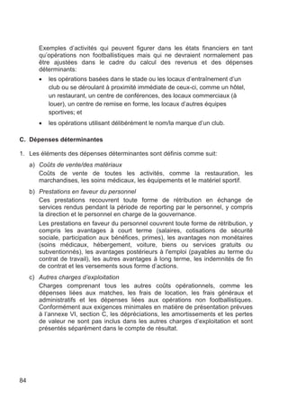 Exemples d’activités qui peuvent figurer dans les états financiers en tant
        qu’opérations non footballistiques mais qui ne devraient normalement pas
        être ajustées dans le cadre du calcul des revenus et des dépenses
        déterminants:
        •   les opérations basées dans le stade ou les locaux d’entraînement d’un
            club ou se déroulant à proximité immédiate de ceux-ci, comme un hôtel,
            un restaurant, un centre de conférences, des locaux commerciaux (à
            louer), un centre de remise en forme, les locaux d’autres équipes
            sportives; et
        •   les opérations utilisant délibérément le nom/la marque d’un club.

C. Dépenses déterminantes

1. Les éléments des dépenses déterminantes sont définis comme suit:
     a) Coûts de vente/des matériaux
        Coûts de vente de toutes les activités, comme la restauration, les
        marchandises, les soins médicaux, les équipements et le matériel sportif.
     b) Prestations en faveur du personnel
        Ces prestations recouvrent toute forme de rétribution en échange de
        services rendus pendant la période de reporting par le personnel, y compris
        la direction et le personnel en charge de la gouvernance.
        Les prestations en faveur du personnel couvrent toute forme de rétribution, y
        compris les avantages à court terme (salaires, cotisations de sécurité
        sociale, participation aux bénéfices, primes), les avantages non monétaires
        (soins médicaux, hébergement, voiture, biens ou services gratuits ou
        subventionnés), les avantages postérieurs à l'emploi (payables au terme du
        contrat de travail), les autres avantages à long terme, les indemnités de fin
        de contrat et les versements sous forme d’actions.
     c) Autres charges d’exploitation
        Charges comprenant tous les autres coûts opérationnels, comme les
        dépenses liées aux matches, les frais de location, les frais généraux et
        administratifs et les dépenses liées aux opérations non footballistiques.
        Conformément aux exigences minimales en matière de présentation prévues
        à l’annexe VI, section C, les dépréciations, les amortissements et les pertes
        de valeur ne sont pas inclus dans les autres charges d’exploitation et sont
        présentés séparément dans le compte de résultat.




84
 