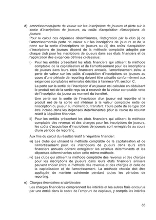 d) Amortissement/perte de valeur sur les inscriptions de joueurs et perte sur la
   sortie d’inscriptions de joueurs, ou coûts d’acquisition d’inscriptions de
   joueurs
   Pour le calcul des dépenses déterminantes, l’intégration par le club (i) de
   l’amortissement/la perte de valeur sur les inscriptions de joueurs et de la
   perte sur la sortie d’inscriptions de joueurs ou (ii) des coûts d’acquisition
   d’inscriptions de joueurs dépend de la méthode comptable adoptée par
   chaque club pour les inscriptions de joueurs dans ses états financiers et de
   l'application des exigences définies ci-dessous:
   i) Pour les entités présentant les états financiers qui utilisent la méthode
       comptable de la capitalisation et de l’amortissement pour les inscriptions
       de joueurs dans leurs états financiers annuels, l’amortissement et/ou la
       perte de valeur sur les coûts d’acquisition d’inscriptions de joueurs au
       cours d’une période de reporting doivent être calculés conformément aux
       exigences comptables minimales décrites à l’annexe VII, section C.
       La perte sur la sortie de l’inscription d’un joueur est calculée en déduisant
       le produit net de la sortie reçu ou à recevoir de la valeur comptable nette
       de l’inscription du joueur au moment du transfert.
       Une perte sur la sortie de l’inscription d’un joueur est reportée si le
       produit net de la sortie est inférieur à la valeur comptable nette de
       l’inscription du joueur au moment du transfert. Toute perte de ce type doit
       être incluse dans les dépenses déterminantes pour le calcul du résultat
       relatif à l’équilibre financier.
   ii) Pour les entités présentant les états financiers qui utilisent la méthode
       comptable des revenus et des charges pour les inscriptions de joueurs,
       les coûts d’acquisition d’inscriptions de joueurs sont enregistrés au cours
       d’une période de reporting.
   Aux fins du calcul du résultat relatif à l’équilibre financier:
   iii) Les clubs qui utilisent la méthode comptable de la capitalisation et de
        l’amortissement pour les inscriptions de joueurs dans leurs états
        financiers annuels doivent enregistrer les revenus déterminants et les
        dépenses déterminantes selon cette même méthode.
   iv) Les clubs qui utilisent la méthode comptable des revenus et des charges
        pour les inscriptions de joueurs dans leurs états financiers annuels
        peuvent choisir entre la méthode des revenus et des charges et celle de
        la capitalisation et de l'amortissement. La méthode choisie doit être
        appliquée de manière cohérente pendant toutes les périodes de
        reporting.
e) Charges financières et dividendes
   Les charges financières comprennent les intérêts et les autres frais encourus
   par une entité dans le cadre de l’emprunt de capitaux, y compris les intérêts



                                                                                 85
 