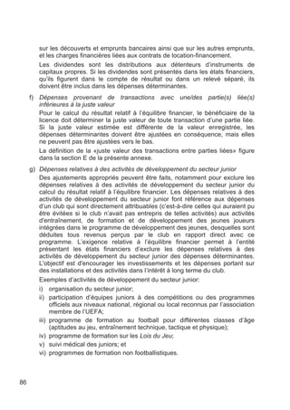 sur les découverts et emprunts bancaires ainsi que sur les autres emprunts,
        et les charges financières liées aux contrats de location-financement.
        Les dividendes sont les distributions aux détenteurs d’instruments de
        capitaux propres. Si les dividendes sont présentés dans les états financiers,
        qu’ils figurent dans le compte de résultat ou dans un relevé séparé, ils
        doivent être inclus dans les dépenses déterminantes.
     f) Dépenses provenant de transactions avec une/des partie(s) liée(s)
        inférieures à la juste valeur
        Pour le calcul du résultat relatif à l’équilibre financier, le bénéficiaire de la
        licence doit déterminer la juste valeur de toute transaction d’une partie liée.
        Si la juste valeur estimée est différente de la valeur enregistrée, les
        dépenses déterminantes doivent être ajustées en conséquence, mais elles
        ne peuvent pas être ajustées vers le bas.
        La définition de la «juste valeur des transactions entre parties liées» figure
        dans la section E de la présente annexe.
     g) Dépenses relatives à des activités de développement du secteur junior
        Des ajustements appropriés peuvent être faits, notamment pour exclure les
        dépenses relatives à des activités de développement du secteur junior du
        calcul du résultat relatif à l’équilibre financier. Les dépenses relatives à des
        activités de développement du secteur junior font référence aux dépenses
        d’un club qui sont directement attribuables (c’est-à-dire celles qui auraient pu
        être évitées si le club n’avait pas entrepris de telles activités) aux activités
        d'entraînement, de formation et de développement des jeunes joueurs
        intégrées dans le programme de développement des jeunes, desquelles sont
        déduites tous revenus perçus par le club en rapport direct avec ce
        programme. L’exigence relative à l’équilibre financier permet à l’entité
        présentant les états financiers d’exclure les dépenses relatives à des
        activités de développement du secteur junior des dépenses déterminantes.
        L'objectif est d'encourager les investissements et les dépenses portant sur
        des installations et des activités dans l’intérêt à long terme du club.
        Exemples d’activités de développement du secteur junior:
        i) organisation du secteur junior;
        ii) participation d’équipes juniors à des compétitions ou des programmes
             officiels aux niveaux national, régional ou local reconnus par l’association
             membre de l’UEFA;
        iii) programme de formation au football pour différentes classes d’âge
             (aptitudes au jeu, entraînement technique, tactique et physique);
        iv) programme de formation sur les Lois du Jeu;
        v) suivi médical des juniors; et
        vi) programmes de formation non footballistiques.



86
 