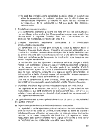 xiv)le coût des immobilisations corporelles (terrains, stade et installations)
            et/ou la dépréciation de celles-ci, sachant que la dépréciation des
            immobilisations corporelles (y compris les actifs liés aux activités de
            développement de la collectivité) ne fait pas partie des dépenses
            déterminantes.
   i)   Débits/charges non monétaires
        Des ajustements appropriés peuvent être faits afin que les débits/charges
        non monétaires soient exclus des dépenses déterminantes pour le calcul du
        résultat relatif à l’équilibre financier. Pour plus d’informations sur les
        éléments non monétaires, voir section B, lettre 1 i).
   j)   Charges financières directement attribuables à la construction
        d'immobilisations corporelles
        Un bénéficiaire de la licence peut exclure du calcul du résultat relatif à
        l’équilibre financier toute charge financière directement attribuable à la
        construction d’un bien destiné à être utilisé pour les activités footballistiques
        du club si elle a été portée aux charges au cours d’une période de reporting
        plutôt que capitalisée en tant que coûts de construction et ce jusqu’à ce que
        le bien soit prêt à être utilisé.
        Le montant qui peut être ajusté est la différence entre les charges d’intérêt
        réelles (non capitalisées) et les revenus provenant du placement temporaire
        de la somme empruntée sur laquelle portent les intérêts. L’intérêt
        déterminant court à partir de la date à laquelle l’entité engage des dépenses
        pour le bien concerné, emprunte des capitaux contre rémunération et
        entreprend les activités nécessaires pour préparer ce bien à son usage ou sa
        vente futurs, jusqu'à la date d'achèvement du bien.
        Une fois la construction du bien achevée, toutes les charges financières
        doivent être incluses dans le calcul du résultat relatif à l'équilibre financier.
   k) Dépenses provenant d’opérations non footballistiques non liées au club
      Les dépenses (et les revenus: voir section B, lettre 1 k)) des opérations non
      footballistiques qui sont clairement et exclusivement sans lien avec les
      activités, locaux et marque du club de football peuvent être exclues du calcul
      des dépenses déterminantes.
2. Les types de dépenses suivants peuvent être exclus du calcul du résultat relatif
   à l’équilibre financier:
   a) Dépréciation/perte de valeur des immobilisations corporelles
      La dépréciation est la répartition systématique du montant amortissable d’un
      bien au cours de sa durée de vie utile, soit la période au cours de laquelle il
      est disponible pour utilisation par une entité. La perte de valeur équivaut au
      montant de la valeur comptable de l’actif fixe qui dépasse sa valeur
      recouvrable, cette dernière étant la valeur la plus élevée entre la juste valeur
      de l’actif diminuée des coûts de la vente et la valeur d’utilité.

                                                                                      89
 