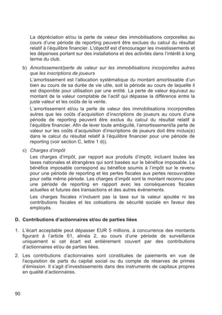 La dépréciation et/ou la perte de valeur des immobilisations corporelles au
        cours d’une période de reporting peuvent être exclues du calcul du résultat
        relatif à l’équilibre financier. L'objectif est d'encourager les investissements et
        les dépenses portant sur des installations et des activités dans l’intérêt à long
        terme du club.
     b) Amortissement/perte de valeur sur les immobilisations incorporelles autres
        que les inscriptions de joueurs
        L’amortissement est l’allocation systématique du montant amortissable d’un
        bien au cours de sa durée de vie utile, soit la période au cours de laquelle il
        est disponible pour utilisation par une entité. La perte de valeur équivaut au
        montant de la valeur comptable de l’actif qui dépasse la différence entre la
        juste valeur et les coûts de la vente.
        L’amortissement et/ou la perte de valeur des immobilisations incorporelles
        autres que les coûts d’acquisition d’inscriptions de joueurs au cours d’une
        période de reporting peuvent être exclus du calcul du résultat relatif à
        l’équilibre financier. Afin de lever toute ambiguïté, l’amortissement/la perte de
        valeur sur les coûts d’acquisition d’inscriptions de joueurs doit être inclus(e)
        dans le calcul du résultat relatif à l’équilibre financier pour une période de
        reporting (voir section C, lettre 1 d)).
     c) Charges d’impôt
        Les charges d’impôt, par rapport aux produits d’impôt, incluent toutes les
        taxes nationales et étrangères qui sont basées sur le bénéfice imposable. Le
        bénéfice imposable correspond au bénéfice soumis à l’impôt sur le revenu
        pour une période de reporting et les pertes fiscales aux pertes recouvrables
        pour cette même période. Les charges d’impôt sont le montant reconnu pour
        une période de reporting en rapport avec les conséquences fiscales
        actuelles et futures des transactions et des autres événements.
        Les charges fiscales n’incluent pas la taxe sur la valeur ajoutée ni les
        contributions fiscales et les cotisations de sécurité sociale en faveur des
        employés.

D. Contributions d’actionnaires et/ou de parties liées

1. L’écart acceptable peut dépasser EUR 5 millions, à concurrence des montants
   figurant à l’article 61, alinéa 2, au cours d’une période de surveillance
   uniquement si cet écart est entièrement couvert par des contributions
   d’actionnaires et/ou de parties liées.
2. Les contributions d’actionnaires sont constituées de paiements en vue de
   l'acquisition de parts du capital social ou du compte de réserves de primes
   d’émission. Il s’agit d’investissements dans des instruments de capitaux propres
   en qualité d’actionnaires.



90
 