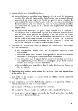3. Les contributions de parties liées incluent:
   a) les contributions en capital de la part de parties liées, à savoir des dons sans
      condition faits à l’entité présentant les états financiers par une partie liée qui
      augmentent les fonds propres de l’entité en question sans obligation de
      remboursement ni contrepartie d’aucune sorte. Par exemple, une déclaration
      de renonciation à une dette interne ou vis-à-vis d’une partie liée constitue
      une contribution en capital, car il en résulte une augmentation des fonds
      propres; et/ou
   b) les transactions financières de parties liées, sachant que le montant à
      considérer au titre de contribution équivaut à la différence entre le revenu
      réel au cours d’une période de reporting et la juste valeur de la/des
      transaction(s) au cours de cette période établie dans le cadre du calcul du
      résultat relatif à l’équilibre financier (voir section B, lettre 1 j)). Le montant
      doit avoir été reçu par l’entité présentant les états financiers. Il ne doit pas
      s’agir d’une promesse ni d’un engagement de la partie liée.
4. Les types de transactions suivants ne sont pas des contributions d’actionnaires
   et/ou de parties liées:
       i)   les mouvements positifs dans les actifs/passifs résultant d’une
            réévaluation;
       ii) la création de nouvelles réserves ou l’augmentation des réserves dans le
            bilan lorsqu’il ne s'agit pas d'une contribution d’actionnaires;
       iii) une transaction suite à laquelle l’entité présentant les états financiers a
            une responsabilité, c’est-à-dire qu’elle a l’obligation d’agir d'une certaine
            manière ou d’exécuter certaines opérations;
       iv) les contributions de propriétaires dans le cadre d’instruments classés en
            tant que passifs.

E. Partie liée, transactions entre parties liées et juste valeur des transactions
   entre parties liées

1. Une partie liée est une personne ou une entité qui est liée à l’entité présentant
   les états financiers.
2. Une personne ou un membre de la famille proche de cette personne est lié(e) à
   l’entité présentant les états financiers si elle/il:
   a) exerce un contrôle ou un contrôle conjoint sur l’entité;
   b) exerce une influence notable sur l’entité présentant les états financiers; ou
   c) figure parmi les principaux dirigeants de l’entité présentant les états
      financiers ou d’une société mère.




                                                                                      91
 