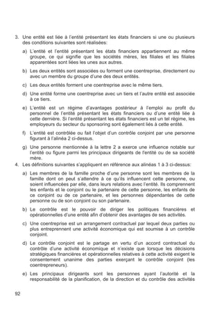 3. Une entité est liée à l’entité présentant les états financiers si une ou plusieurs
   des conditions suivantes sont réalisées:
     a) L’entité et l’entité présentant les états financiers appartiennent au même
        groupe, ce qui signifie que les sociétés mères, les filiales et les filiales
        apparentées sont liées les unes aux autres.
     b) Les deux entités sont associées ou forment une coentreprise, directement ou
        avec un membre du groupe d’une des deux entités.
     c) Les deux entités forment une coentreprise avec le même tiers.
     d) Une entité forme une coentreprise avec un tiers et l’autre entité est associée
        à ce tiers.
     e) L’entité est un régime d’avantages postérieur à l’emploi au profit du
        personnel de l’entité présentant les états financiers ou d’une entité liée à
        cette dernière. Si l’entité présentant les états financiers est un tel régime, les
        employeurs du secteur du sponsoring sont également liés à cette entité.
     f) L’entité est contrôlée ou fait l’objet d’un contrôle conjoint par une personne
        figurant à l’alinéa 2 ci-dessus.
   g) Une personne mentionnée à la lettre 2 a exerce une influence notable sur
      l’entité ou figure parmi les principaux dirigeants de l'entité ou de sa société
      mère.
4. Les définitions suivantes s’appliquent en référence aux alinéas 1 à 3 ci-dessus:
     a) Les membres de la famille proche d’une personne sont les membres de la
        famille dont on peut s’attendre à ce qu’ils influencent cette personne, ou
        soient influencées par elle, dans leurs relations avec l’entité. Ils comprennent
        les enfants et le conjoint ou le partenaire de cette personne, les enfants de
        ce conjoint ou de ce partenaire, et les personnes dépendantes de cette
        personne ou de son conjoint ou son partenaire.
     b) Le contrôle est le pouvoir de diriger les politiques financières et
        opérationnelles d’une entité afin d’obtenir des avantages de ses activités.
     c) Une coentreprise est un arrangement contractuel par lequel deux parties ou
        plus entreprennent une activité économique qui est soumise à un contrôle
        conjoint.
     d) Le contrôle conjoint est le partage en vertu d’un accord contractuel du
        contrôle d’une activité économique et n’existe que lorsque les décisions
        stratégiques financières et opérationnelles relatives à cette activité exigent le
        consentement unanime des parties exerçant le contrôle conjoint (les
        coentrepreneurs).
     e) Les principaux dirigeants sont les personnes ayant l’autorité et la
        responsabilité de la planification, de la direction et du contrôle des activités


92
 